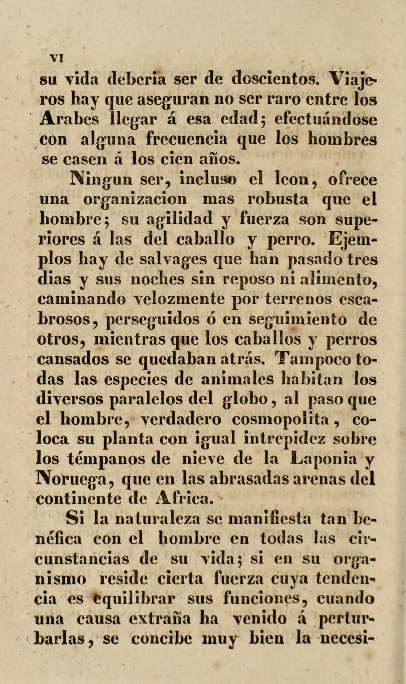 42 Si el enfriamiento por el agua va ca¬ racterizado por efectos distintos, según la manera como se haya provocado el sudor, la refrigeración del aire es siempre cons¬ tante en sus efectos, cualesquiera que sean los agentes de la traspiración. Esta es la causa por que con objeto mas bien de pre¬ venir que contrarestar una congestión há- cia las partes superiores, se recomienda á los enfermos la inmersión instantánea de todo el cuerpo en el baño, ó al menos, si la entrada se efectúa gradualmente, las afusiones sobre la cara y pecho. Es indudablemente bien difícil com¬ prender las influencias contrarias del aire y del agua fria. Nos limitaremos á referir algunos hechos. El mas notable de todos es sin contra¬ dicción el que tuvo lugar en la persona de Alejandro. La importancia del personaje, las fases del accidente y los detalles de la historia justifican suficientemente nuestro propósito. Tomamos de Quinto-Curcio el pasaje siguiente: «En una de las jornadas mas penosas «de un estío abrasador, llegó Alejandro á das márgenes del Cydnus, La frescura y «limpieza de sus aguas invitaban al rey, «cubierto de sudor y polvo á tomar un «baño. En breve se despojó de $us pertre-