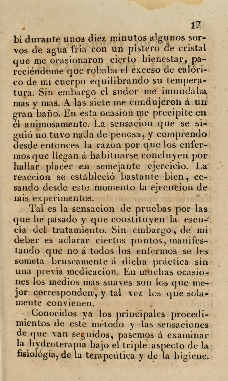 30 cion,. restablece el equilibrio de su com¬ posición. No es posible por lo tanto ima¬ ginar que exista un solo práctico que no se encuentre plenamente convencido de la utilidad de la sudación; cuando se ob¬ serva á la misma naturaleza desenvolverle como medio eliminatorio de ciertos desór¬ denes de la economía. ¿Qué medio hay, pues, mas poderoso que la conversión hacia la periferia del cuerpo de las materias morbosas? Tolle causam, se exclama en teoría; y lié aquí el mas poderoso medio de conseguirlo. Por otra parte, las palabras irritación é inflamación son expresiones vacías de sen¬ tido, que no nos dan la menor idea de las enfermedades, que mas deben conside¬ rarse como efectos secundarios de la cau¬ sa, y cuya cesación no debe apreciarse como signo del restablecimiento completo de la salud. Sin que se pretenda negar la utilidad de las evacuaciones de sangre, especial¬ mente en aquellos casos en que existen congestiones que combatir, por la destruc¬ ción de los órganos con que la impetuo¬ sidad de la sangre les amenaza. Pretende¬ mos tan solo manifestar, que el médico que se limita á semejante práctica deja la curación incompleta. Mr. Gauzié hace observar que en su