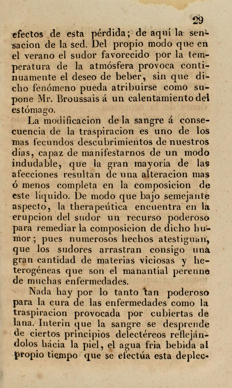 algunos baños de asiento y la aplicación del lienzo humedecido; sobrevínoles un sueño tranquilo de algunas horas. A los diez dias de enfermedad se presentó la descamación, no tardando en restablecer¬ se completamente. Anomalías nerviosas. Se designan con el término algún tanto vago de anomalías nerviosas, ciertos estados patológicos mas bien propios de la práctica civil que de la hospitalaria, y cuyos caracteres principa¬ les son el calor extremado de la piel, y la frecuencia y concentración del pulso. De aqní, una sed vaga con leve dolor de ca¬ beza, integridad en el apetito, destellos de dolor en los miembros, inquietud é irrita¬ bilidad con cierta propensión á llorar. Este estado puede limitarse á algunas horas, ó prolongarse muchos dias entrando después paulatinamente en su tipo normal. ¿Cómo se ha de localizar semejante aparato de sín¬ tomas? Ningún fenómeno particular nos anuncia la invasión ni desaparición, que sirva para explicarnos su naturaleza. La impotencia de la medicina en seme¬ jantes casos, es ventajosamente reemplaza¬ da por los procedimientos de la hydro- therapia ; pues presentándose el calórico como síntoma dominante, es exclusivamen¬ te el que mas nos interesa combatir. Alguna vez se han visto enfermos cu-