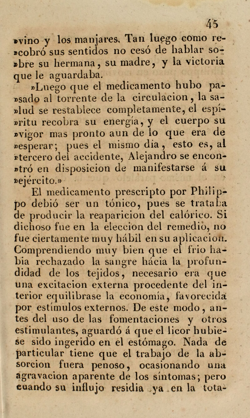 - 17 bí durante unos diez minutos algunos sor- \o$ de agua tria con un pistero de cristal que me ocasionaron cierto bienestar, pa- reciéndome que robaba el exceso de calóri¬ co de mi cuerpo equilibrando su tempera¬ tura. Sin embargo el sudor me imundaba mas y mas. A las siete me condujeron á un gran baño. En esta ocasión me precipite en él animosamente. La sensación que se si¬ guió no tuvo nada de penosa, y comprendo desde entonces la razón por que los enfer¬ mos que llegan á habituarse concluyen por hallar placer en semejante ejercicio. La reacción se estableció bastante bien, ce¬ sando desde este momento la ejecución de mis experimentos. Tal es la sensación de pruebas por las que he pasado y que constituyen la esen¬ cia del tratamiento. Sin embargo', de mi deber es aclarar ciertos puntos, manifes¬ tando que no á todos los enfermos se les someta bruscamente á dicha práctica sin una previa medicación. En muchas ocasio¬ nes los medios mas suaves son los que me¬ jor corresponden', y tal vez los que sola¬ mente convienen. Conocidos ya los principales procedi¬ mientos de este método y las sensaciones de que van seguidos, pasemos á examinar la hydroterapia bajo el triple aspecto de la fisiología, de la terapéutica y de la higiene.