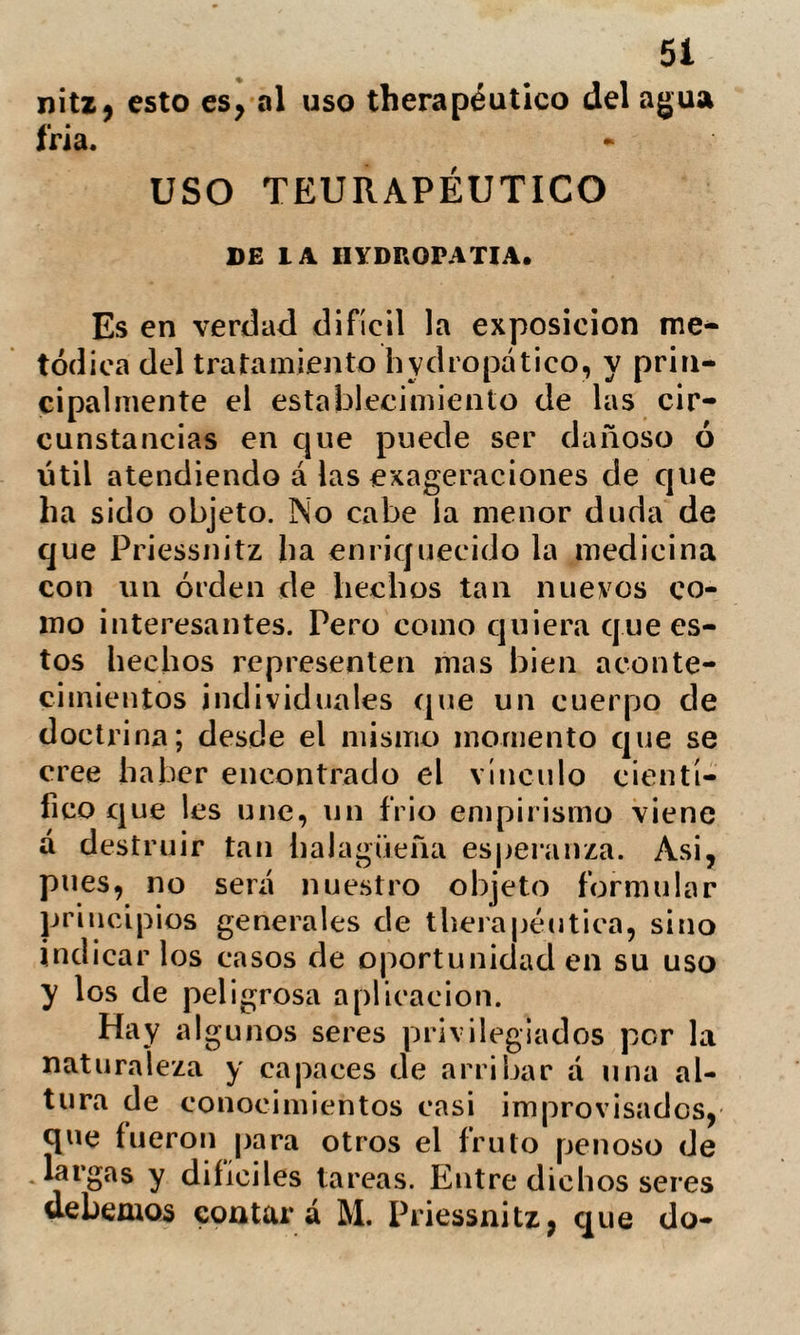 : 53 dudó de la veracidad del relato y le rehusó, su asistencia. Habiéndole preguntado un amigo la razón de este hecho, le contesto: «ese sugeto tiene una enfermedad incura¬ ble, de la que no me ha hecho mención, »y tan avanzada que no vivirá tres meses:» efectivamente, falleció en Viena poco des¬ pués de su salida de Graefenberg. Un cónsul de Prusia, afectado de una complicación de enfermedades, y entre ellas de una extensa llaga en una pierna, acompañada de dolores vehementísimos in¬ capaces de superarse de otro modo que con la amputación, determinó pasar á Graefenberg: su viaje fue tan penoso que se persuadió de su fallecimiento antes que de su llegada. Curó con el nuevo trata¬ miento; su convalecencia fue larga, pero tan completo el restablecimiento de la sa¬ lud, que difícilmente se podia distinguir la pierna afecta de la sana; y tal la agili¬ dad de sus articulaciones que se entregaba al baile como el mas joven de la comitiva. Una señora muy delicada entró en el establecimiento hydropático con una afec¬ ción del hígado, para la que se habia em¬ pleado un tratamiento mercurial. Bajo la dirección de Priessnitz se presentó en poco tiempo una crisis de granos; cicatrizados estos volvió la influencia del hígado: «abo- ara se puede Yd. considerar curada,» tadijo