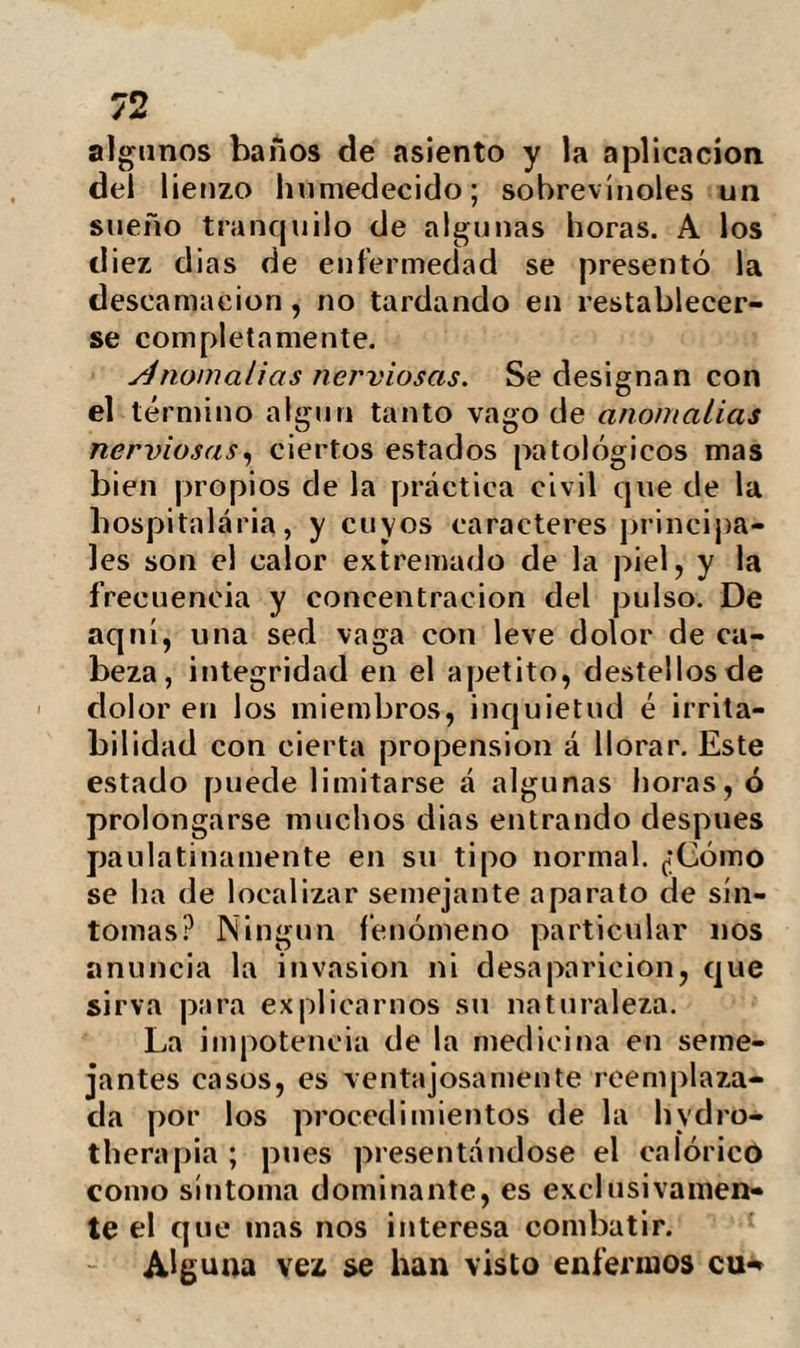 desliza-de un acueducto, colocado casi al nivel del suelo. Para recibirla es necesario situarse en un baño dispuesto debajo, de suerte que se diferencie del llamado á chor¬ ro ó gruesa ducha, en obrar mas bien por su volumen que por su choque. El baño de asiento produce efectos muy diferentes según su duración y la temperatura del agua. Cuando obra durante ocho ó diez mi¬ nutos y el agua se halla muy fria, la reac¬ ción se efectúa con extremada rapidez so¬ bre la piel; pero no es nías que pasaje¬ ra, como lo seria la simple rubefacción de un sinapismo. Bien al contrario, si el baño es de doce ó quince grados, y el en¬ fermo permanece mas de media hora, se efectúa un notable descenso en la tempe¬ ratura, no solo de las superficies sumer¬ gidas, sino también de los tejidos mas pro¬ fundos. La reacción es en este caso mucho' mas lenta; pero sus efectos mas prolon¬ gados. El baño frió de pies es uno de los pro¬ cedimientos hydropáticos mas desagrada¬ bles. Si el agua se encuentra completamen¬ te fría , se experimenta una constricción local tan viva que exalta todo el sistema nervioso. Ls necesario antes de recibir este baño, que los pies se encuentren calien- bien sea por medio de la marcha, ya