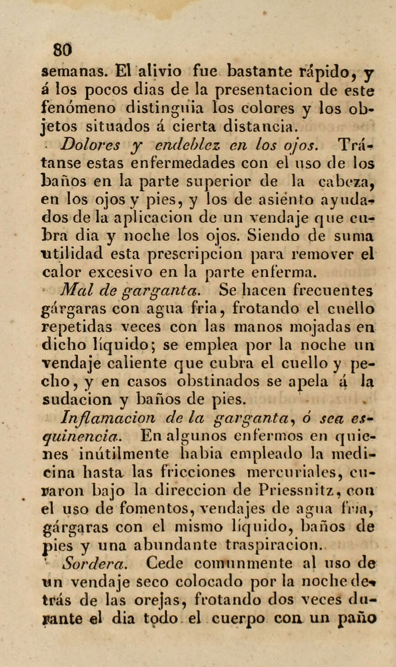 94 frías, el cinturón humedecido en agua á la misma temperatura etc., se asociarán el gran baño, el ele chorro y las friccio¬ nes generales que distraigan hacia la piel la concentración de fuerzas que residía en Otros órganos. En las hypertrófias del hígado y del bazo, es fácil explicar los buenos resulta¬ dos del agua fría. El tránsito de este líqui¬ do al torrente circulatorio ocasiona una dilución en la sangre, facilita las secre¬ ciones, resolviendo la engurgitacion délos órganos parenquineatosos. Guando baya dispexia acompañada de indigestión y constipación, cuja causa suele ser una vida sedentaria, la atonía del tubo intestinal, la induración del hí¬ gado, la escasez de bebidas acuosas etc., se usará como ya hemos dicho del agua fría en abundancia, se hará ejercicio, se aplicarán vendajes y se practicarán in¬ yecciones usando de alimentos fríos. Náuseas y vómitos. A veces el mismo tratamiento hydropático suele producirlos en los enfermos que no se encuentran ha¬ bituados: la abstinencia de alimentos in¬ digestos, la sudación y los medios baños son de la mejor eficacia. Cólicos y colambres del estómago. Aun cuando esta última enfermedad, casi siem¬ pre es sintomática de una lesión orgánica