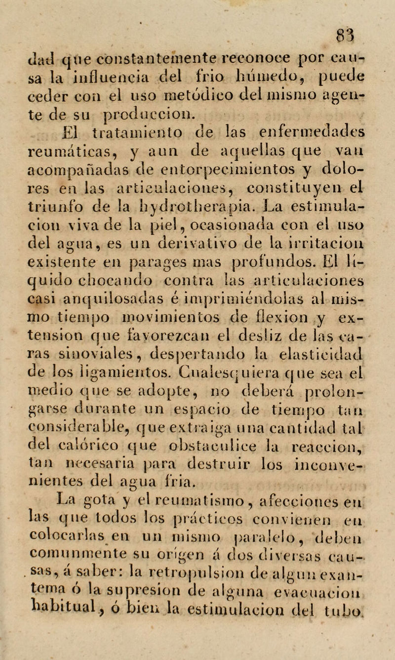 102 medid tan rebelde á los tratamientos mejor cl¡> ’igidós. La acción del agua se expliea ad¬ mitiendo en la mucosa uretral que ocasio* na el estrechamiento, una especie de hin¬ chazón fungosa en vez de una alteración orgánica. Por la exposición sucinta que acaba¬ mos de hacer de la hydrotherapia, es fácil convencerse de que Priessnitz á pesar del mérito de su invención, no ha podido me¬ nos de pagar su tributo como todo inno¬ vador, dejándose arrastrar del entusiasmo V tratando de conquistar un lauro sobre las ruinas de todos los demas descubri¬ mientos. El suyo en verdad no puede ser exclusivo ni arrancará la medicina la *>lo- ria de muchos de sus hi jos. Afecciones hay en las que la hydropatia obtendrá gran¬ des resultados; pero cuando sean de tal naturaleza que la inminencia del peligro amenace la conclusión rápida de la exis¬ tencia , ¿ a pelaremos á los lentos procede¬ res de la hydrotherapia? Y en otras mu¬ chas ocasiones ¿ podremos prescindir de aquellos medios que nos ha sancionado la experiencia de muchos siglos? jNegare¬ mos el opio á tul enfermo canceroso, cu¬ yos dolores le hacen contar los momentos de su existencia; el yodo á un escrofuloso: los vermífugos á quien padezca tenias, ó ú una dorótica d hierro? Nada razonable