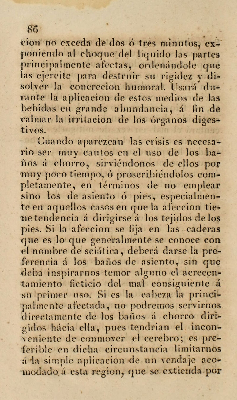 111 El padre déla homeopatía, Evan Hah- nemann, en una obra publicada en Leip- sic, recomienda el agua fria en la cura¬ ción de las úlceras inveteradas. Slade en su grandiosa obra titulada; Recuerdos del Oriente, dice que á pesar de la ignorancia de los turcos en las cien¬ cias médicas y de la irregularidad en su método de vida, tanto en sus ejercicios como en la dieta, montando un mes con¬ tinuamente a caballo y sin moverse del sofá durante ocho, comiendo solo queso y pepinos en ciertas ocasiones, y regalán¬ dose profusamente en otras con platos grasientos, fumando siempre y abusando del café y de los licores, gozan en general de buena salud. Esta anomalía se explica por la práctica religiosa de lavarse cinco veces diarias en agua fria, y por el uso continuado de los baños de vapor. En nuestro estado de civilización nin¬ guna otra persona que las reducidas á una escala inferior satisface su sed con solo el agua, y como si la abundancia y la opor¬ tunidad con que se nos presenta fuese un desmérito de su valor, nos desdeñamos á compartir este precioso don de la natura¬ leza con el menesteroso. En efecto, entre los ingleses es tal el aborrecimiento al agua, que raramente se encontrará entre cien personas quien haya bebido un cuartillo