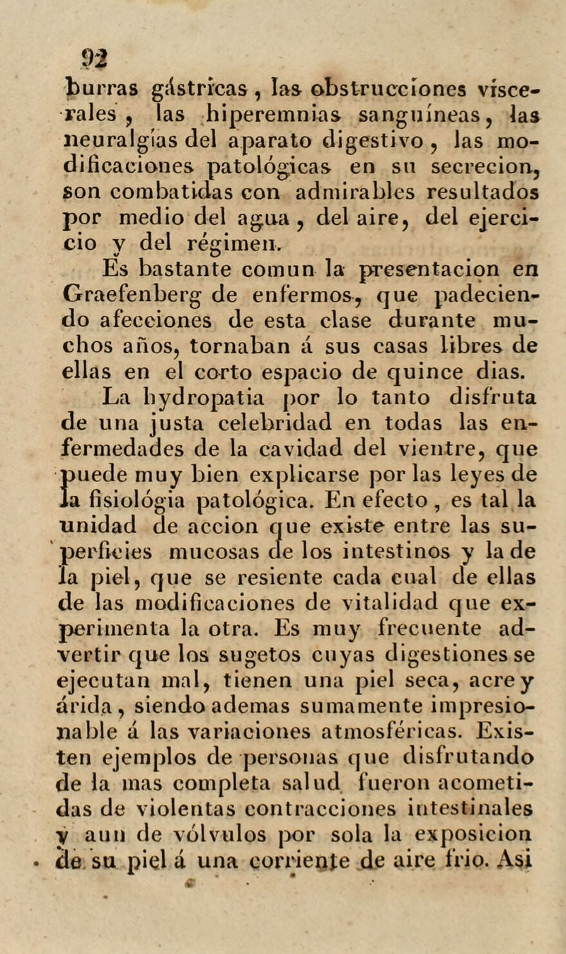 cc Combe: «creo no errar exponiendo que ni la enfermedad, ni la muerte en edad prematura y mediana pueden tener efec¬ to bajo las reglas ordinarias de la Pro¬ cidencia á no ser que se infrinjan sus le¬ yes $ que las enfermedades y la muerte prematura son un castigo de esta infrac¬ ción , cuyo objeto es indicarnos la necesi¬ dad de obedecerlas, y evitar que abuse¬ mos del método inherente á la vasta ex¬ tensión de nuestra constitución física.»» Inútil seria referir que ú pocos animales lia dotado la naturaleza de mas recursos para sobrellevar las contrariedades de su organización y de los objetos externos. A pesar de esto, modificado su organismo por los abusos de una civilización estra- vagante, le hace perder la existencia cuan¬ do debía según naturaleza, empezar á re¬ correrla. El hombre atendiendo al periodo ne¬ cesario para su arribo a una madurez completa debía disfrutar de una longevi¬ dad extraordinaria 5 pues es un principio generalmente observado en todos los ani¬ males, que su vida es ocho veces mas lar¬ ga que el tiempo de su crecimiento. De aquí resulta que efectuándose su perfec¬ ción completa á lo» veinte v cinco anos.