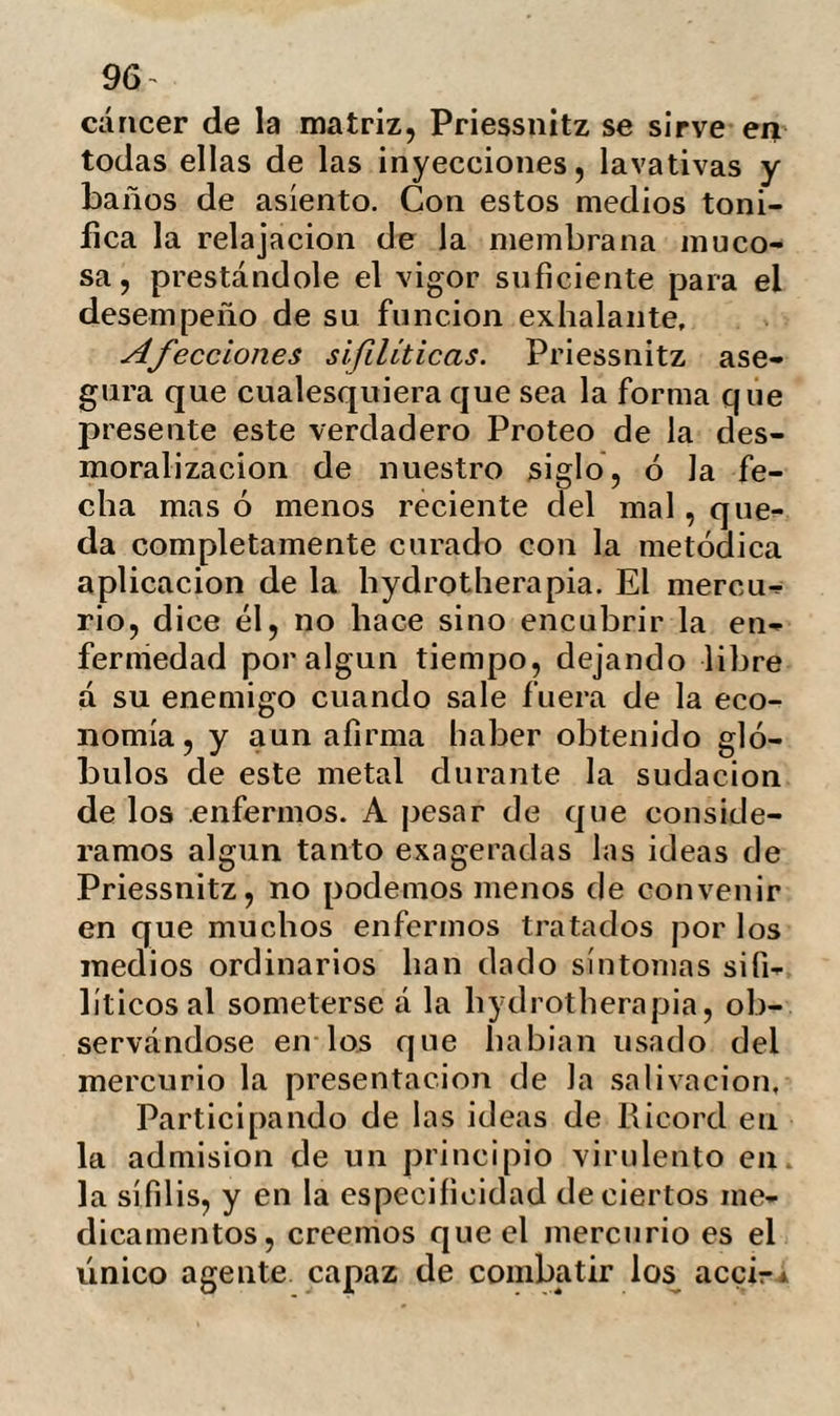 8 la concentración del calórico me volvía mas impresionable. M. Hallmann apreció de nuevo la tem¬ peratura de mi boca. Esta era la misma; el termómetro no excedía de los treinta y siete grados. Trascurridas las odio parecía que mi cuerpo había entrado en ebullición. El sudor corria por mi frente, cuello y cabe¬ llos inundándome por todas partes. El ca¬ lor me era insoportable ; sin embargo el envolvimiento duró todavía dos horas mas, al cabo de las cuales fue ya tiempo de sus¬ penderle. A las ocho me despojaron de todos los envoltorios, dejándome solo el lienzo y la primera cubierta. Me senté en una poltrona de ruedas con los pies libres, y la cabeza, cuello y parte de la cara cu¬ biertos por un capuchón de lana; me deslicé hacia una trampilla colocada en el pavimento de un pasillo. El peso de mi cuerpo hizo en breve entrar en juego á una polea , la trampilla se bajó y yo des¬ cendí lentamente hacia la sala de baños. Héme aquí. Gran baño frió. Me quité la cubierta y el lienzo. De¬ lante de mí se encontraba un gran baño de cuatro pies de profundidad y quince