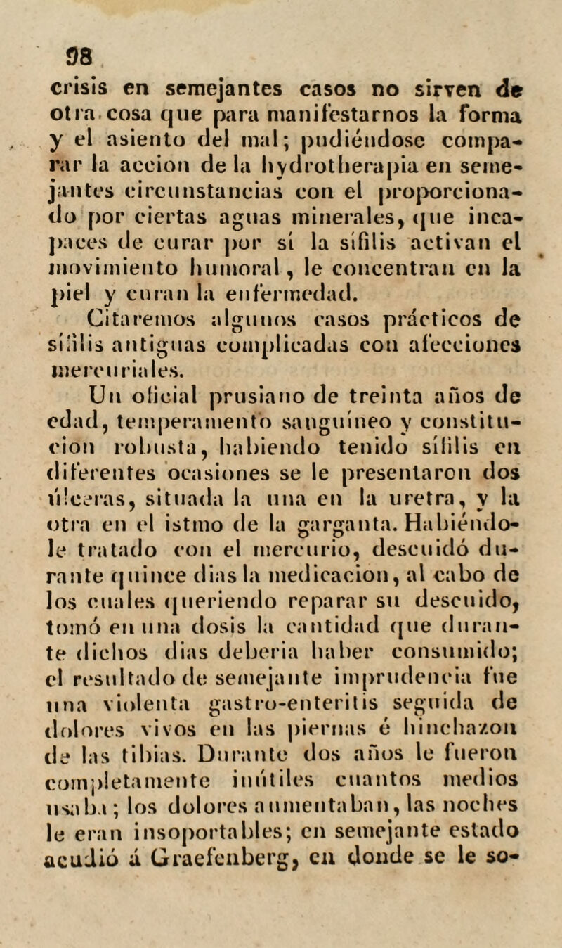 28 Hay sin embargo cierta clase de do¬ lencias contra las que no emplea el su¬ dor: tales son las neuroses, la atonía ge¬ neral del organismo dependiente de exce¬ sos ó de una enfermedad grave; la falta de equilibrio de los diversos sistemas; y en una palabra, todas las afecciones en las que no exista (según él) un humor que eli¬ minar de la economía. El sudor, parte muy esencial en el tratamiento de Priessnitz, es una evacua¬ ción generalmente seguida de alivio en casi todas las enfermedades. El medio de pro¬ vocarle es enteramente nuevo, y no par¬ ticipa de los inconvenientes que llevan en Í)os de sí los sudoríficos. Los órganos de a traspiración que los baños de vapor excitan extremadamente se encuentran en tranquilidad; la irritación de la sangre que los diaforílicos ocasionan no tiene lugar; al paso que se puede refrigerar fá¬ cilmente la sangre durante el mismo su¬ dor con el uso del agua fria, que gene¬ ralmente agrada mucho a los enfermos, ayudándoles á sudar. Los efectos de su acción sobre la eco¬ nomía animal, son disminuir la parte acuosa de la sangre, de modo que pri¬ vada repentinamente de una gran canti¬ dad de dicho líquido refleja sobre el es¬ tómago, órgano esencial para reparar.los