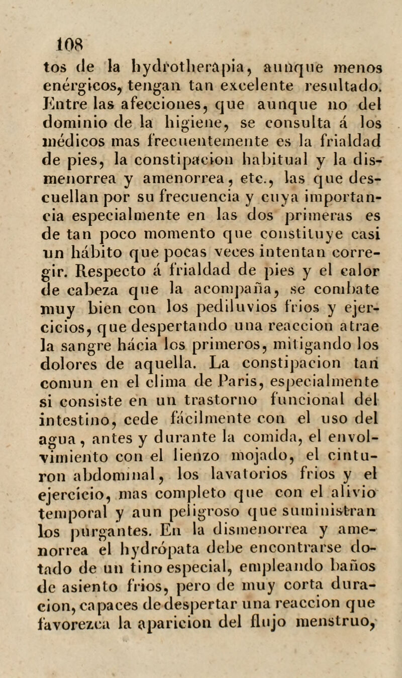 * 401 Sin detenernos en comentar mas he¬ chos acerca de un tratamiento cuya utili¬ dad es innegable y sancionada por la prác¬ tica ; convendremos en que sus ventajas serán mucho mayores si conteniéndose en unos justos límites se aplica solo en las en¬ fermedades en que se encuentren realmen¬ te indicados. Acabamos de inspeccionar una larga serie en la que nos ha sido sumamente ventajosa la hydrotlierapia ; no dudamos que en el escorbuto,las escrófulas y algu¬ nas otras afecciones que inducen en la constitución cierta caquexia tendrá la mis¬ ma eficacia. En las enfermedades quirúr¬ gicas, las irritacioues y los baños oportu¬ namente aplicados favorecen el tratamien¬ to; pero en las fístulas urinarias, afec¬ ción en la mayor parte de los casos con¬ secutiva a estrechamientos de la uretra por antiguas blenorrágias, se ha consegui¬ do con la hydrotlierapia la cicatrización espontánea del trayecto fistuloso, y la sa¬ lida libre de la orina sin necesidad de re¬ currir á la dilatación con la sonda. Podría pasar por una paradoja si no se contase con hechos que acreditan, que el simple uso de bebidas abundantes, la traspiración y las compiesas aplicadas en los orificios anor¬ males son capaces de resolver las callosi¬ dades que tapizan los conductos fistulosos, aproximarlas .entre si, y curar una en te ir