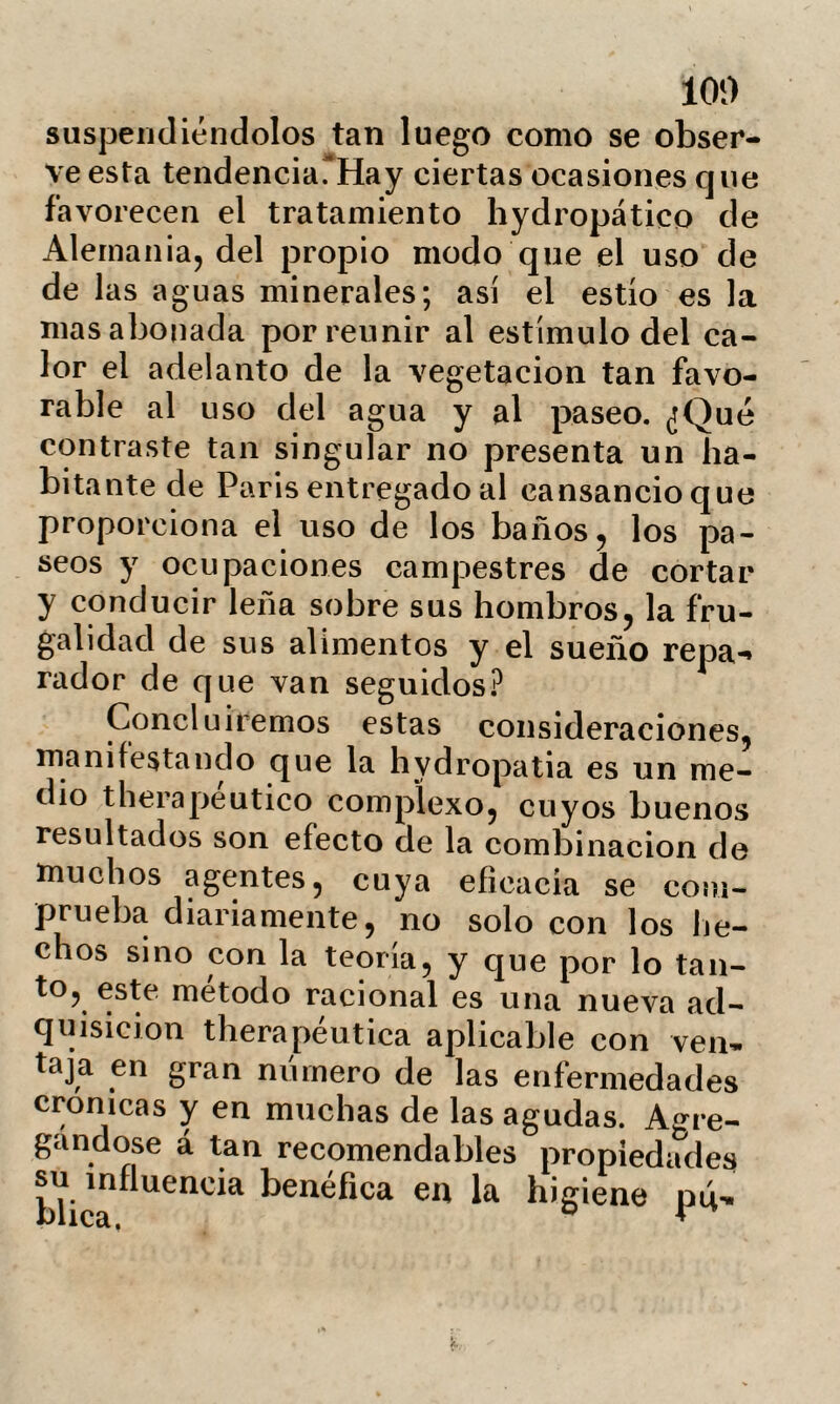 107 Í)artes declives ocasionando el edema de os extremos inferiores; dé aquí esa pos¬ tración y plenitud grasosa de los tejidos esponjosos, que acompañan frecuentemen¬ te á las personas obesas. Sus músculos conservándose lánguidos y delgados por la falta de ejercicios se niegan á sostener el peso del cuerpo, y esta falta de influen¬ cia recíproca destruye el movimiento en la máquina vital. Bajo el aspecto de la higiene, la hy- dropatia ofrece incalculables ventajas. Los sudores abundantes y repetidos rechazan hacia la piel los materiales acumulados en el tejido celular subcutáneo; esta evacua¬ ción que desembaraza la economía empo¬ breciéndola, exige una alimentación rica en principios fibrinosos, y de consiguiente alimenticia en pequeño volumen, que por la analogía de composición restablezca los músculos. Esta depuración de la economía por medio de los procedimientos hydropáticos, tiene bastante semejanza con los curiosos resultados obtenidos por Mr. Scoutetten, sujetando a ciertos seres al uso simultáneo üe la dieta, purgantes y sudores; se ha calculado que un hombre sometido á este tratamiento pierde en dos dias un peso de nueve kdogramas, y de doce en cinco oías. JNo debe de extrañarnos que los efec-