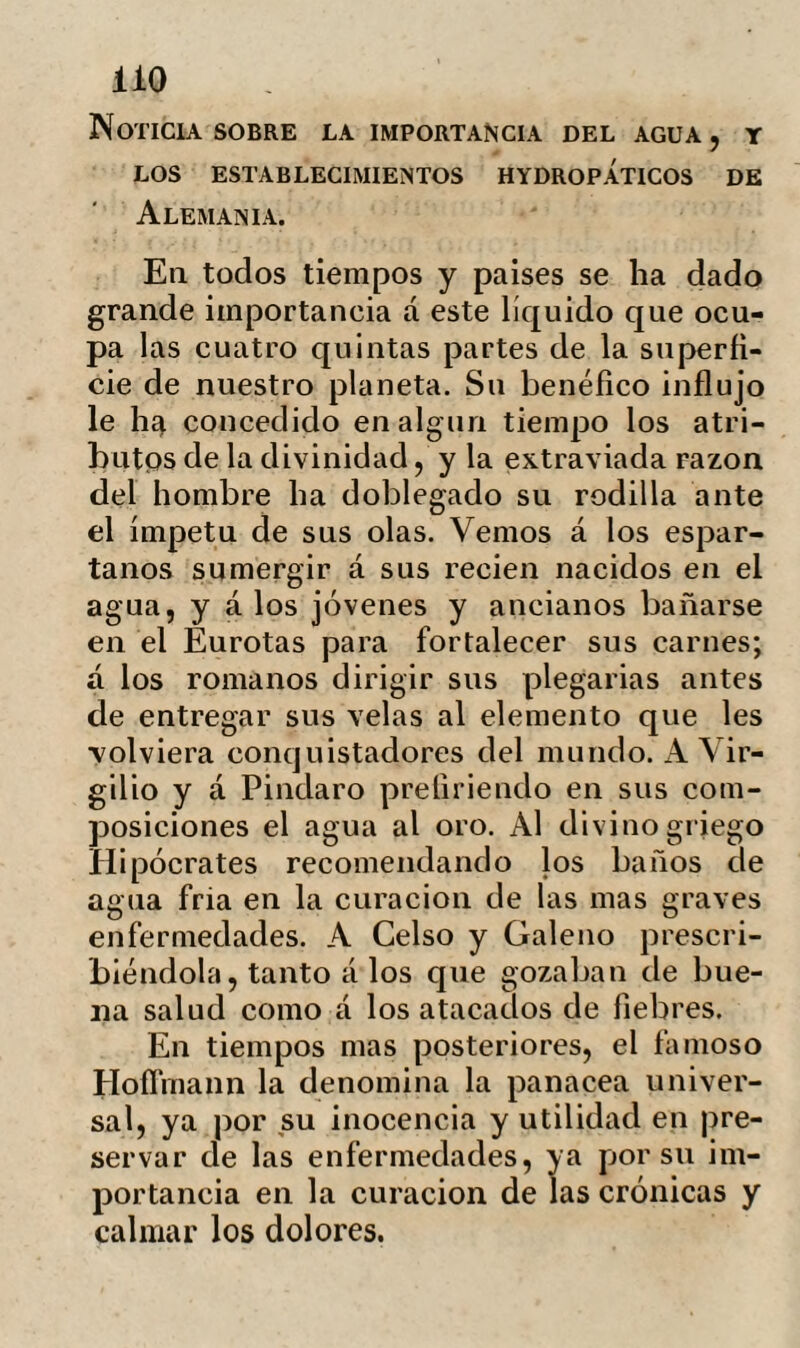ÜO Noticia sobre la importancia del agua , y LOS ESTABLECIMIENTOS HYDROPÁTICOS de Alemania. En todos tiempos y países se ha dado grande importancia á este líquido que ocu¬ pa las cuatro quintas partes de la superfi¬ cie de nuestro planeta. Su benéfico influjo le ha concedido en algún tiempo los atri¬ butos de la divinidad, y la extraviada razón del hombre ha doblegado su rodilla ante el ímpetu de sus olas. Vemos á los espar¬ tanos sumergir á sus recien nacidos en el agua, y á los jóvenes y ancianos bañarse en el Eurotas para fortalecer sus carnes; á los romanos dirigir sus plegarias antes de entregar sus velas al elemento que les •volviera conquistadores del mundo. A Vir¬ gilio y á Pindaro prefiriendo en sus com¬ posiciones el agua al oro. Al divino griego Hipócrates recomendando los baños de agua fría en la curación de las mas graves enfermedades. A Celso y Galeno prescri¬ biéndola, tanto á los que gozaban de bue¬ na salud como á los atacados de fiebres. En tiempos mas posteriores, el famoso Hofíinann la denomina la panacea univer¬ sal, ya por su inocencia y utilidad en pre¬ servar de las enfermedades, ya por su im¬ portancia en la curación de las crónicas y calmar los dolores.