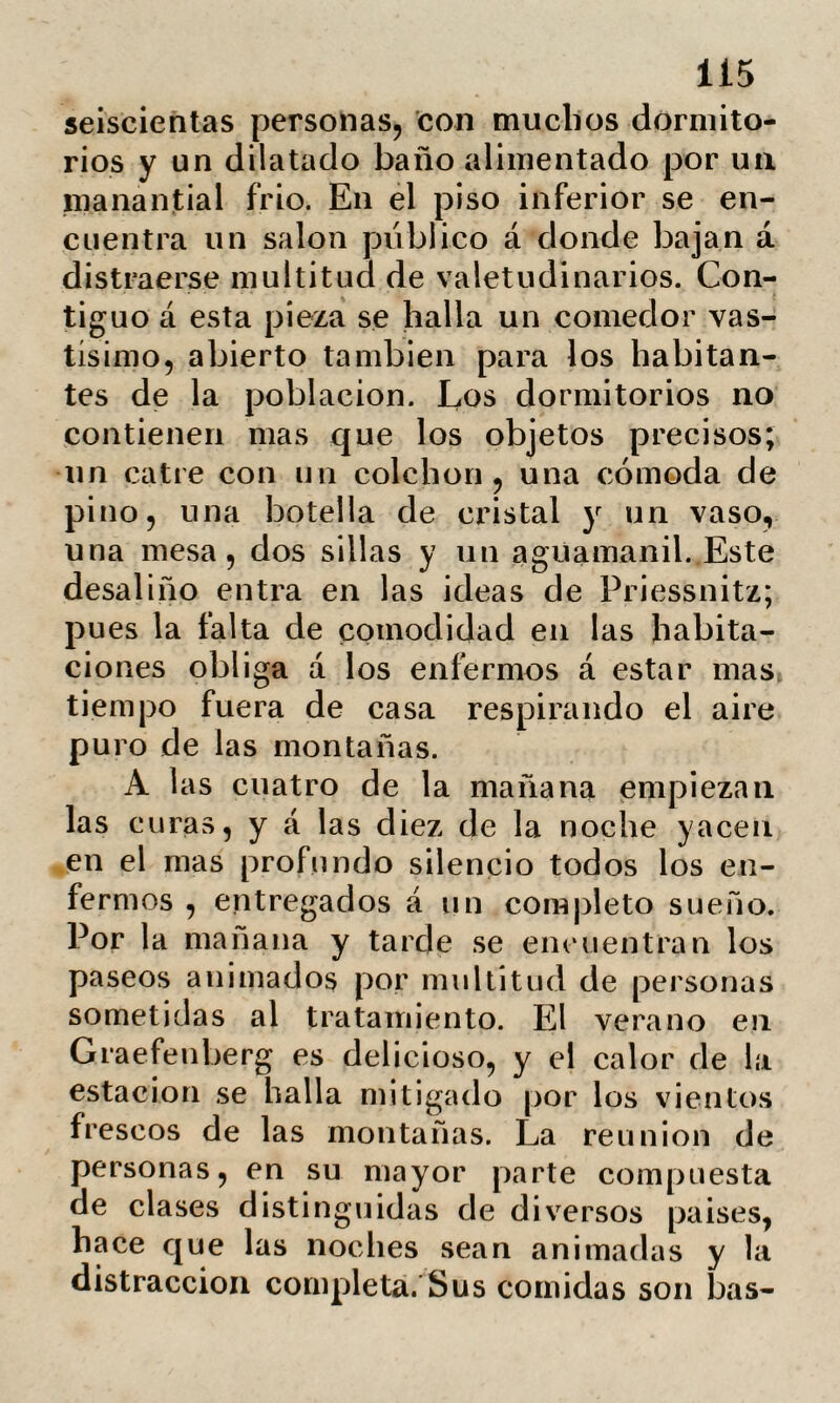 (juidos debe modificarse profundamente. Y lié aquí á la medicina humoral des¬ empeñando un papel digno de sí, en las ideas de la liydrotherapia. Respecto la naturaleza de la traspi¬ ración, es en verdad muy difícil estable¬ cerla á priori, siendo un efecto necesario de las condiciones del enfermo. Todo el mundo sabe que el olor del sudor varía, no solo en cada individuo, sino según las regiones del cuerpo en que se observe. Aconteciendo lo propio con su acidez. Puédese por lo tanto generalizar en punto á las cualidades del sudor, puesto que se carece de punto de partida respecto el es¬ tado normal. Sin embargo, es fácil convencerse de que Priessnitz ha podido llegar á distin-» guir las enfermedades con solo el olor del sudor. Y esto es de bien sencilla explica¬ ción en ciertas circunstancias. Asi, por ejemplo, la fiebre tifoidea va acompañada de un olor completamente característico de la afección cutánea. En el mismo para¬ lelo se encuentran algunas fiebres erupti¬ vas y ciertas sífilis; pero estos son mas bien casos excepcionales cuya importan¬ cia no nos es dable exagerar. El sudor es por lo tanto para Pries¬ snitz y sus secuaces, uno de los mas po¬ derosos agentes del método hydropático y