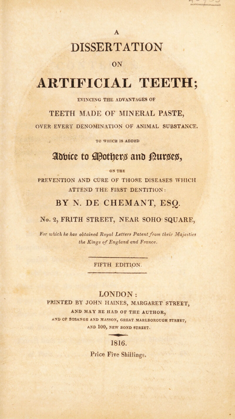 ~ A DISSERTATION ON ARTIFICIAL TEETH; EVINCING THE ADVANTAGES OF TEETH MADE OF MINERAL PASTE, OVER EVERY DENOMINATION OF ANIMAL SUBSTANCE. TO WHICH IS ADDED atrtnce to pother# ana Outses, ON THE PREVENTION AND CURE OF THOSE DISEASES WHICH ATTEND THE FIRST DENTITION : BY N. DE CHEMANT, ESO. No. 2, FRITH STREET, NEAR SOHO SQUARE, For which he has obtained Royal Letters Patent from their Majesties the Kings of England and France. FIFTH EDITION. LONDON: PRINTED BY JOHN HAINES, MARGARET STREET, AND MAY BE HAD OF THE AUTHOR, AND OF BOSANGE AND MASSON, GREAT MARLBOROUGH STREET, AND 100, NEW BOND STREET. 1816. Price Five Shillings*
