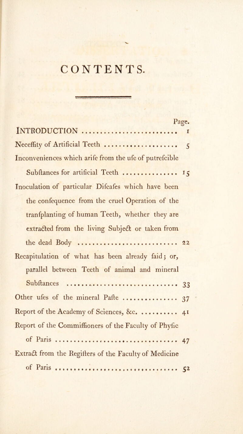 CONTENTS. Page. Introduction i ( Neceflity of Artificial Teeth 5 Inconveniences which arife from the ufe of putrefcible Subftances for artificial Teeth 15 Inoculation of particular Difeafes which have been the confequence from the cruel Operation of the tranfplanting of human Teeth, whether they are extracted from the living Subject or taken from the dead Body 22 Recapitulation of what has been already faid; or, parallel between Teeth of animal and mineral Subftances 33 Other ufes of the mineral Pafte 37 Report of the Academy of Sciences, &c 41 Report of the Commiflioners of the Faculty of Phyftc of Paris . 47 Extract from the Regifters of the Faculty of Medicine of Paris 52