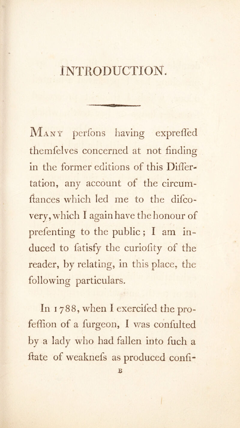 INTRODUCTION. Many perfons having expreffed themfelves concerned at not finding in the former editions of this Differ- tation, any account of the circum- fiances which led me to the difco- very, which I again have the honour of prefenting to the public; I am in- duced to fatisfy the curiofity of the reader, by relating, in this place, the following particulars. In 1788, when I exercifed the pro- feffion of a furgeon, I was confulted by a lady who had fallen into fuch a flate of weaknefs as produced confx- B