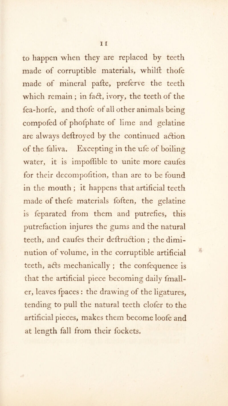 to happen when they are replaced by teeth made of corruptible materials, whilft thofe made of mineral pafte, preferve the teeth which remain ; in faivory, the teeth of the fea-horfe, and thofe of all other animals being compofed of phofphate of lime and gelatine are always deftroyed by the continued action of the faliva. Excepting in the ufe of boiling water, it is impoffible to unite more caufes for their decompofition, than are to be found in the mouth ; it happens that artificial teeth made of thefe materials foften, the gelatine is feparated from them and putrefies, this putrefaction injures the gums and the natural teeth, and caufes their dcftrudtion ; the dimi- nution of volume, in the corruptible artificial teeth, a£ts mechanically ; the confequence is that the artificial piece becoming daily fmall- er, leaves fpaces : the drawing of the ligatures, tending to pull the natural teeth clofer to the artificial pieces, makes them become loofe and at length fall from their fockets.