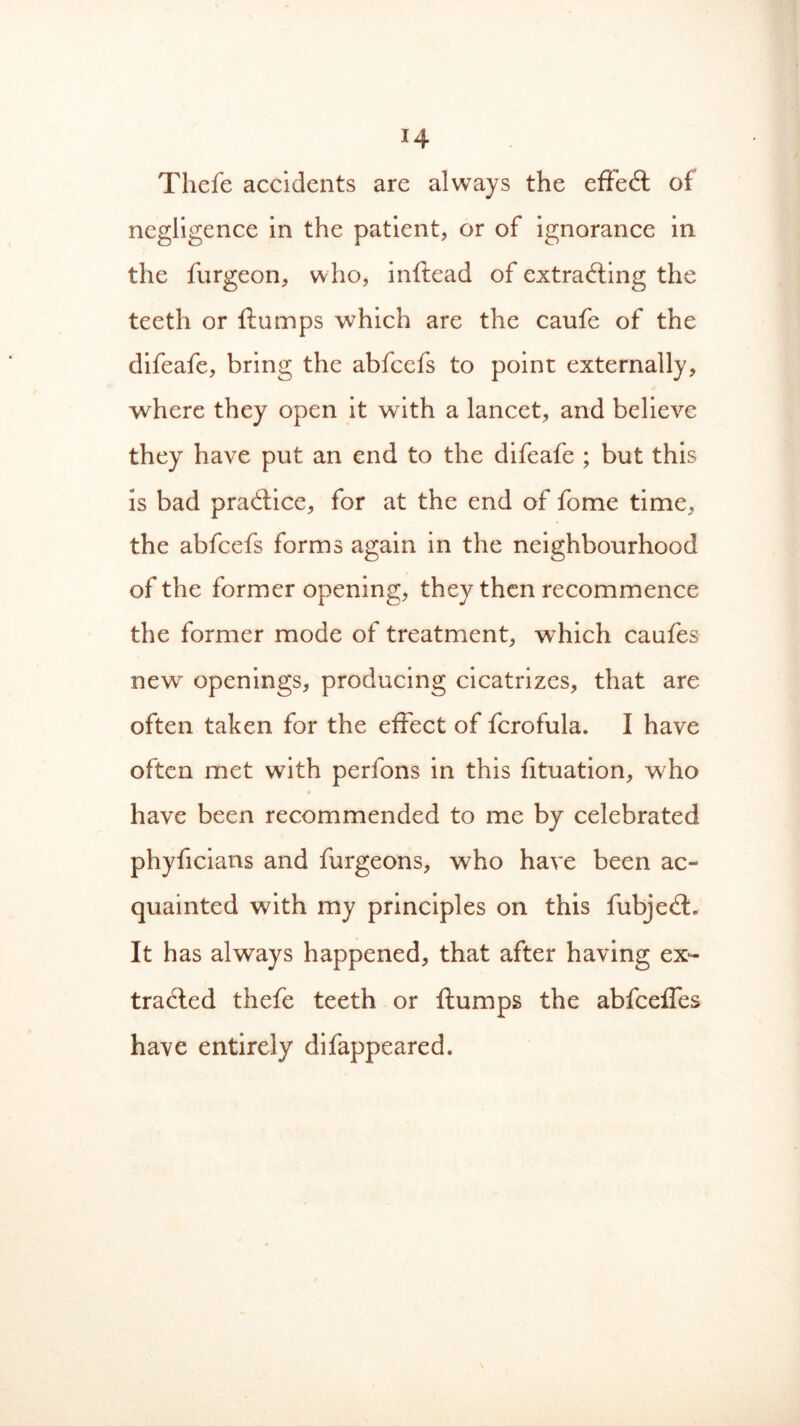 Tliefe accidents are always the effect of negligence in the patient, or of ignorance in the furgeon, who, inflead of extracting the teeth or flumps which are the caufe of the difeafe, bring the abfcefs to point externally, where they open it with a lancet, and believe they have put an end to the difeafe ; but this is bad practice, for at the end of fome time, the abfcefs forms again in the neighbourhood of the former opening, they then recommence the former mode of treatment, which caufes new openings, producing cicatrizes, that are often taken for the effect of fcrofula. I have often met with perfons in this fituation, who have been recommended to me by celebrated phyficians and furgeons, who have been ac- quainted with my principles on this fubjeCt. It has always happened, that after having ex- tracted thefe teeth or flumps the abfceffes have entirely difappeared.