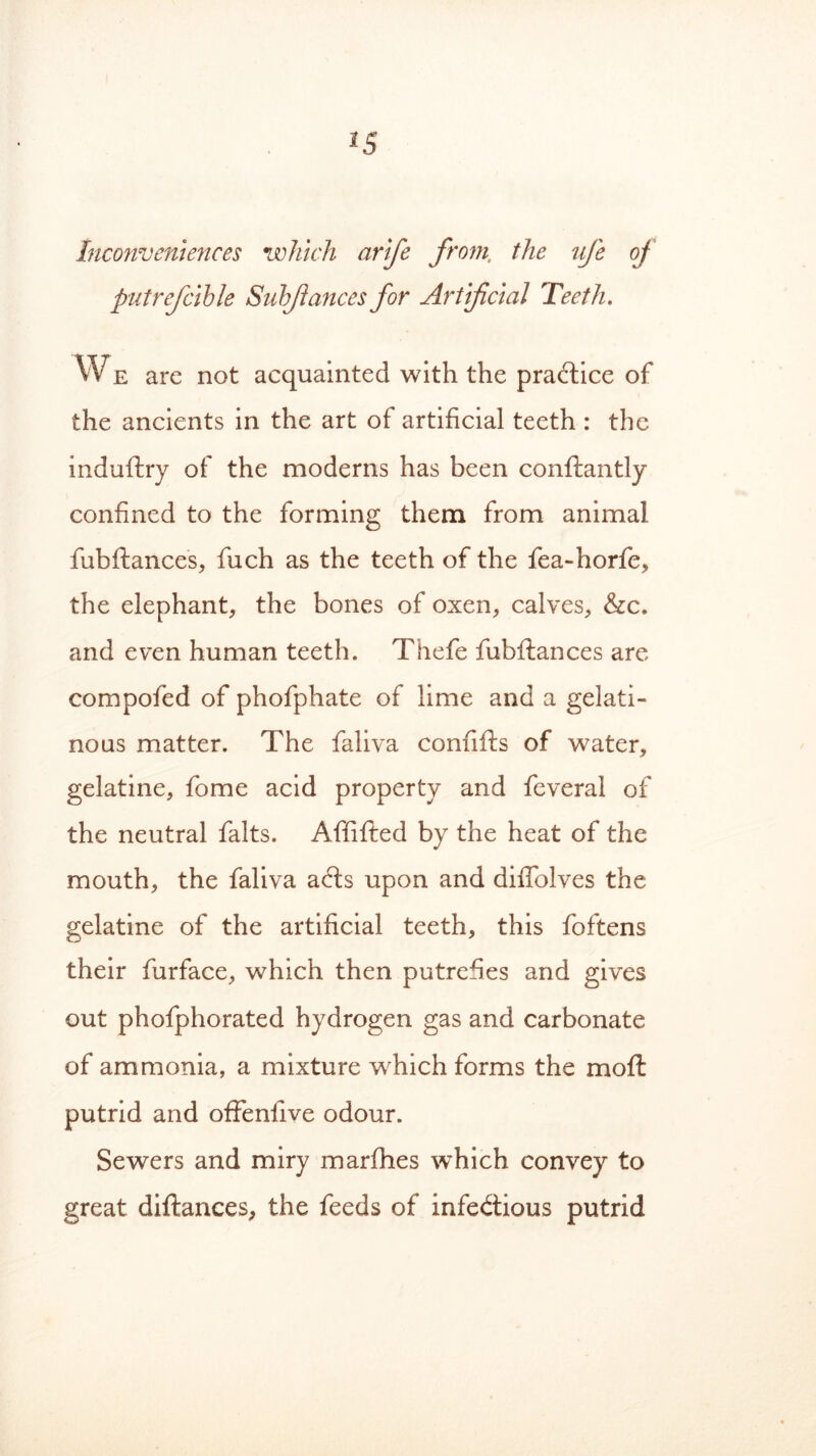 Inconveniences which arife from, the ufe oj putrefcible Subjiances for Artificial 'Teeth. WE are not acquainted with the practice of the ancients in the art of artificial teeth : the induftry of the moderns has been conftantly confined to the forming them from animal fubftances, fuch as the teeth of the fea-horfe, the elephant, the bones of oxen, calves, &c. and even human teeth. Thefe fubftances are compofed of phofphate of lime and a gelati- nous matter. The faliva confifts of water, gelatine, fome acid property and feveral of the neutral falts. Affifted by the heat of the mouth, the faliva aCts upon and diffolves the gelatine of the artificial teeth, this foftens their furface, which then putrefies and gives out phofphorated hydrogen gas and carbonate of ammonia, a mixture which forms the moft putrid and offenfive odour. Sewers and miry marfhes which convey to great diftances, the feeds of infectious putrid