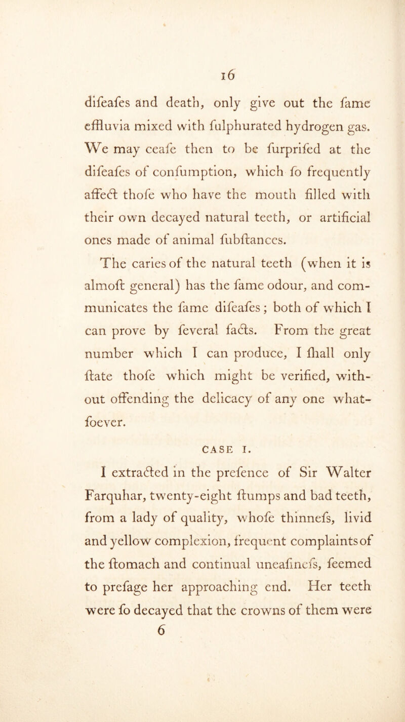 difeafes and death, only give out the fame effluvia mixed with fulphurated hydrogen gas. We may ceafe then to be furprifed at the difeafes of confumption, which fo frequently affect thofe who have the mouth filled with their own decayed natural teeth, or artificial ones made of animal fubftances. The caries of the natural teeth (when it is almoft general) has the fame odour, and com- municates the fame difeafes ; both of which I can prove by feveral fadts. From the great number which I can produce, I fhall only ftate thofe which might be verified, with- out offending the delicacy of any one what- foever. CASE i. I extracted in the prefence of Sir Walter Farquhar, twenty-eight flumps and bad teeth, from a lady of quality, whofe thinnefs, livid and yellow complexion, frequent complaints of the ftomach and continual uneafinefs, feemed to prefage her approaching end. Her teeth were fo decayed that the crowns of them were 6