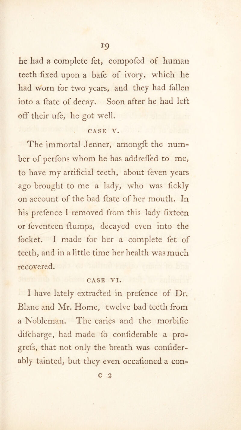 he had a complete fet, compofed of human teeth fixed upon a bafe of ivory, which he had worn for two years, and they had fallen into a ftate of decay. Soon after he had left off* their ufe, he got well. case Y. The immortal Jenner, amongfl the num- ber of perfons whom he has addrefied to me, to have my artificial teeth, about feven years ago brought to me a lady, who was fickly on account of the bad ifate of her mouth. In his prefence I removed from this lady fixteen or feventeen flumps, decayed even into the focket. I made for her a complete fet of teeth, and in a little time her health was much recovered. CASE YI. I have lately extracted in prefence of Dr. Blane and Mr. Home, twelve bad teeth from a Nobleman. The caries and the morbific difcharge, had made fo confiderable a pro- grefs, that not only the breath was confider- ably tainted, but they even occafioned a con- c %