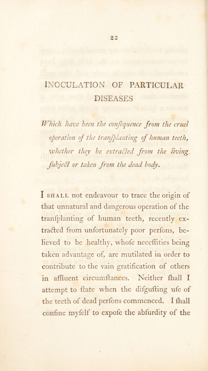 INOCULATION OF PARTICULAR DISEASES Which have been the confequence from the cruel operation of the tra7ifplanting of human teeth, whether they be extracted from the living fib]e51 or talien from the dead body. I shall not endeavour to trace the origin of that unnatural and dangerous operation of the tranfplanting of human teeth, recently ex- tracted from unfortunately poor perfons, be- lieved to be healthy, whofe neceffities being taken advantage of, are mutilated in order to contribute to the vain gratification of others in affluent circumftances. Neither fhall I attempt to Rate when the difgufting ufe of the teeth of dead perfons commenced. I fhall confine myfelf to expofe the abfurdity of the
