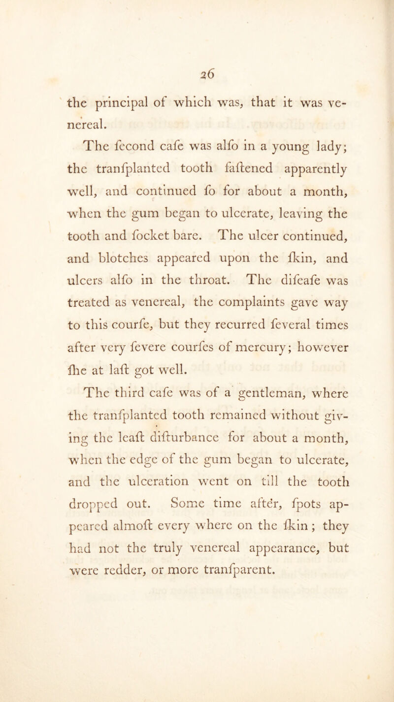 the principal of which was, that it was ve- nereal. The fecond cafe was alfo in a young lady; the tranfplanted tooth fattened apparently well, and continued fo for about a month, when the gum began to ulcerate, leaving the tooth and focket bare. The ulcer continued, and blotches appeared upon the fkin, and ulcers alfo in the throat. The difeafe was treated as venereal, the complaints gave way to this courfe, but they recurred feveral times after very fevere courfes of mercury; however llie at laft got well. The third cafe was of a gentleman, where the tranfplanted tooth remained without giv- in a; the leaft difturbance for about a month, when the edge of the gum began to ulcerate, and the ulceration went on till the tooth dropped out. Some time after, fpots ap- peared almoft every where on the fkin ; they had not the truly venereal appearance, but were redder, or more tranfparent.