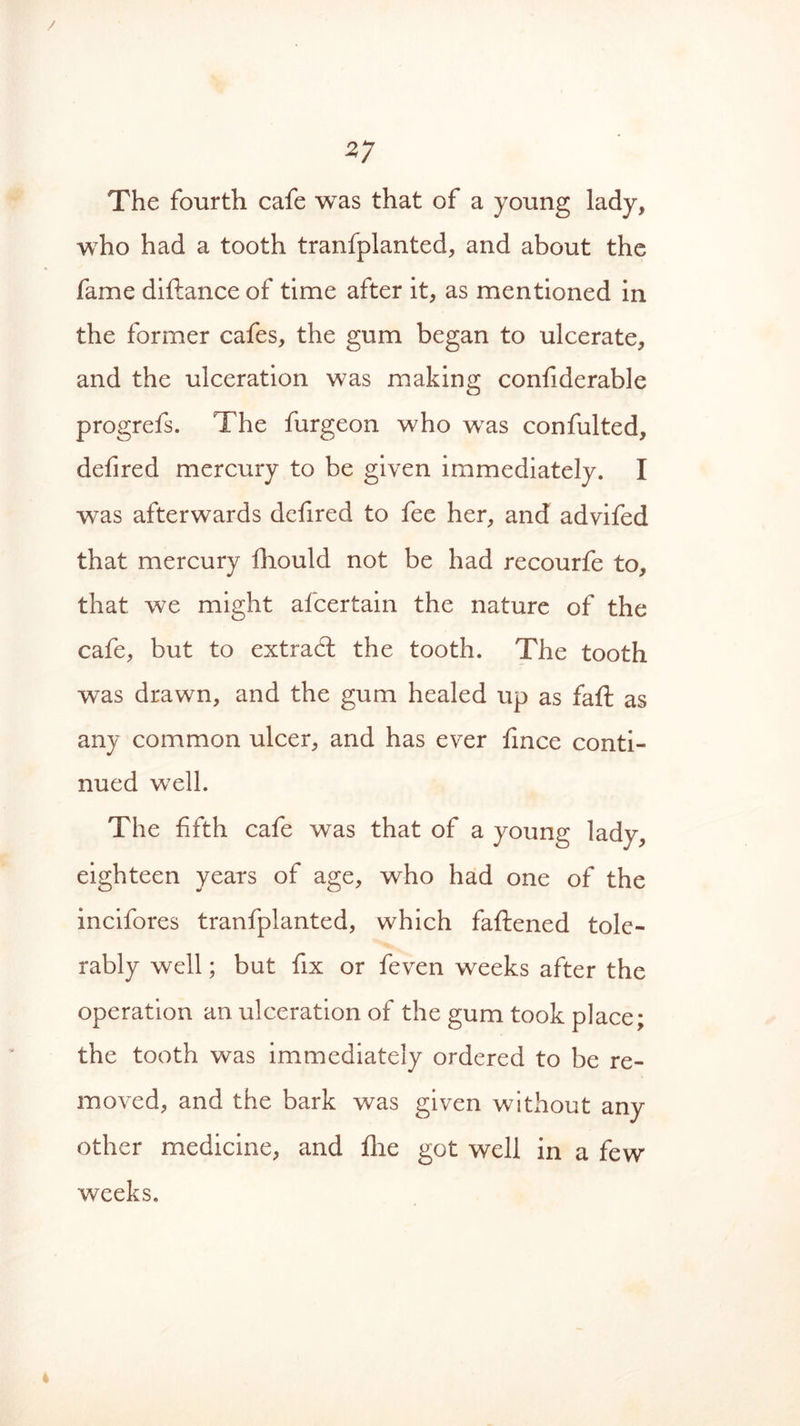 / 27 The fourth cafe was that of a young lady, who had a tooth tranfplanted, and about the fame diftance of time after it, as mentioned in the former cafes, the gum began to ulcerate, and the ulceration was making confiderable progrefs. The furgeon who was confulted, defired mercury to be given immediately. I was afterwards defired to fee her, and advifed that mercury fhould not be had recourfe to, that, we might afcertain the nature of the cafe, but to extrad: the tooth. The tooth was drawn, and the gum healed up as faft as any common ulcer, and has ever fince conti- nued well. The fifth cafe was that of a young lady, eighteen years of age, who had one of the incifores tranfplanted, which faftened tole- rably well; but fix or feven weeks after the operation an ulceration of the gum took place; the tooth was immediately ordered to be re- moved, and the bark was given without any other medicine, and file got well in a few weeks.