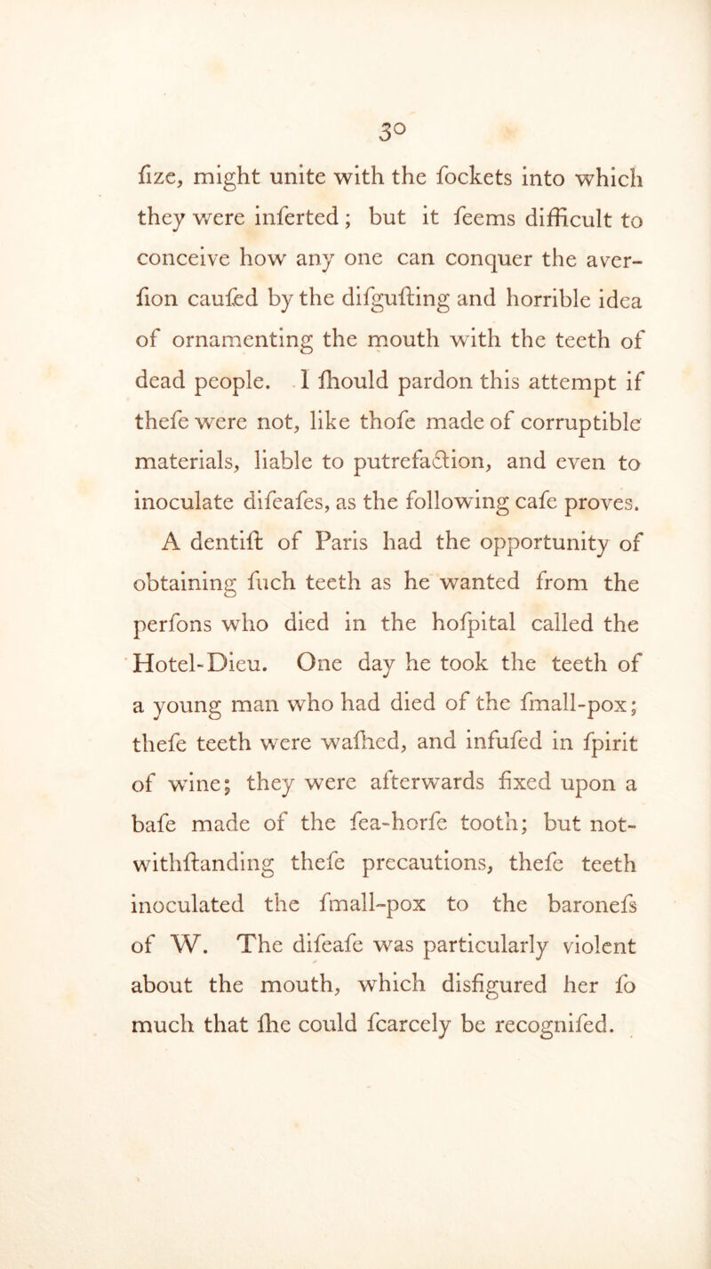 3° fize, might unite with the fockets into which they were inferted ; but it feems difficult to conceive howr any one can conquer the aver- fion caufed by the difgufting and horrible idea of ornamenting the mouth with the teeth of dead people. 1 fhould pardon this attempt if thefe were not, like thofe made of corruptible materials, liable to putrefaction, and even to inoculate difeafes, as the following cafe proves. A dentifi: of Paris had the opportunity of obtaining fuch teeth as he wanted from the perfons who died in the hofpital called the Hotel-Dieu. One day he took the teeth of a young man who had died of the fmall-pox; thefe teeth were walked, and infufed in fpirit of wine; they were afterwards fixed upon a bafe made of the fea-horfe tooth; but not- withstanding thefe precautions, thefe teeth inoculated the fmall-pox to the baronefs of W. The difeafe was particularly violent about the mouth, which disfigured her fo much that Ihe could fcarcely be recognifed.