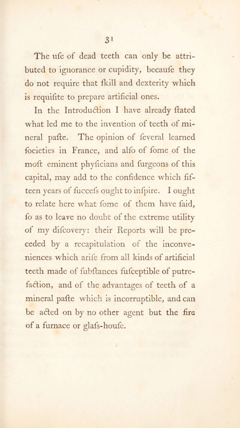 The ufe of dead teeth can only be attri- buted to ignorance or cupidity, becaufe they do not require that fkill and dexterity which is requifite to prepare artificial ones. In the Introduction I have already Rated what led me to the invention of teeth of mi- neral pafle. The opinion of feveral learned focieties in France, and alfo of fome of the moft eminent phyficians and furgeons of this capital, may add to the confidence which fif- teen years of fuccefs ought to infpire. I ought to relate here what fome of them have faid, lo as to leave no doubt of the extreme utility of my difcovery: their Reports will be pre- ceded by a recapitulation of the inconve- niences which arife from all kinds of artificial teeth made of fubftances fufceptible of putre- faction, and of the advantages of teeth of a mineral pafte which is incorruptible, and can be acted on by no other agent but the fire of a furnace or glafs-houfe. j