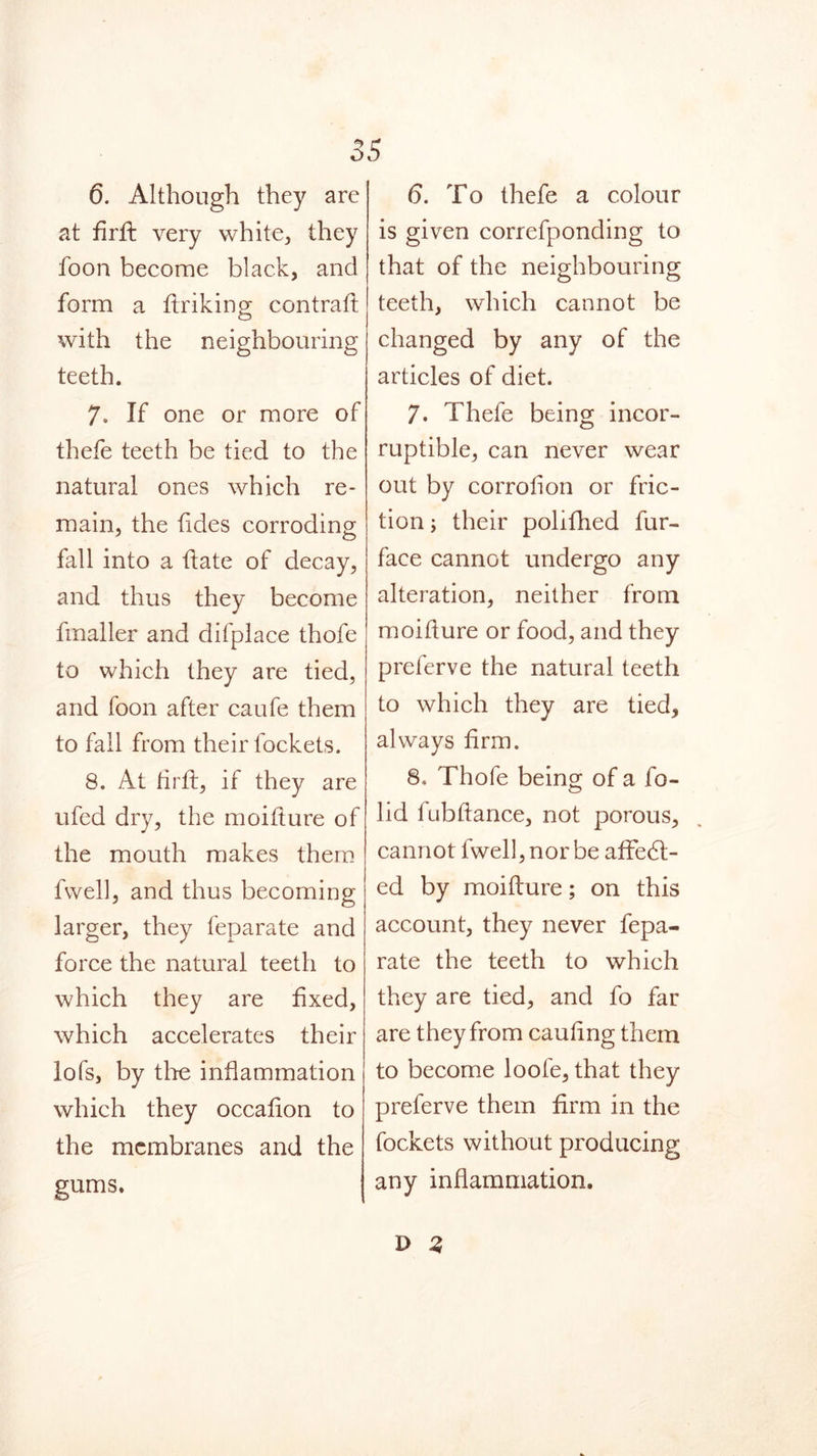o 6. Although they are at firft very white, they foon become black, and form a finking contraff with the neighbouring teeth. 7. If one or more of thefe teeth be tied to the natural ones which re- main, the tides corroding fall into a flate of decay, and thus they become fmaller and difplace thofe to which they are tied, and foon after caufe them to fall from their lockets. 8. At firft, if they are ufed dry, the moifture of the mouth makes them fvvell, and thus becoming larger, they feparate and force the natural teeth to which they are fixed, which accelerates their lots, by the inflammation which they occafion to the membranes and the gums. 5 6. To thefe a colour is given correfponding to that of the neighbouring teeth, which cannot be changed by any of the articles of diet. 7. Thefe being incor- ruptible, can never wear out by corrolion or fric- tion ; their polifhed fur- face cannot undergo any alteration, neither from moiflure or food, and they preferve the natural teeth to which they are tied, always firm. 8. Thofe being of a fo- lid lubflance, not porous, cannot fwell, nor be affebl- ed by moifture; on this account, they never fepa- rate the teeth to which they are tied, and fo far are they from caufing them to become loofe, that they preferve them firm in the fockets without producing any inflammation. D Z
