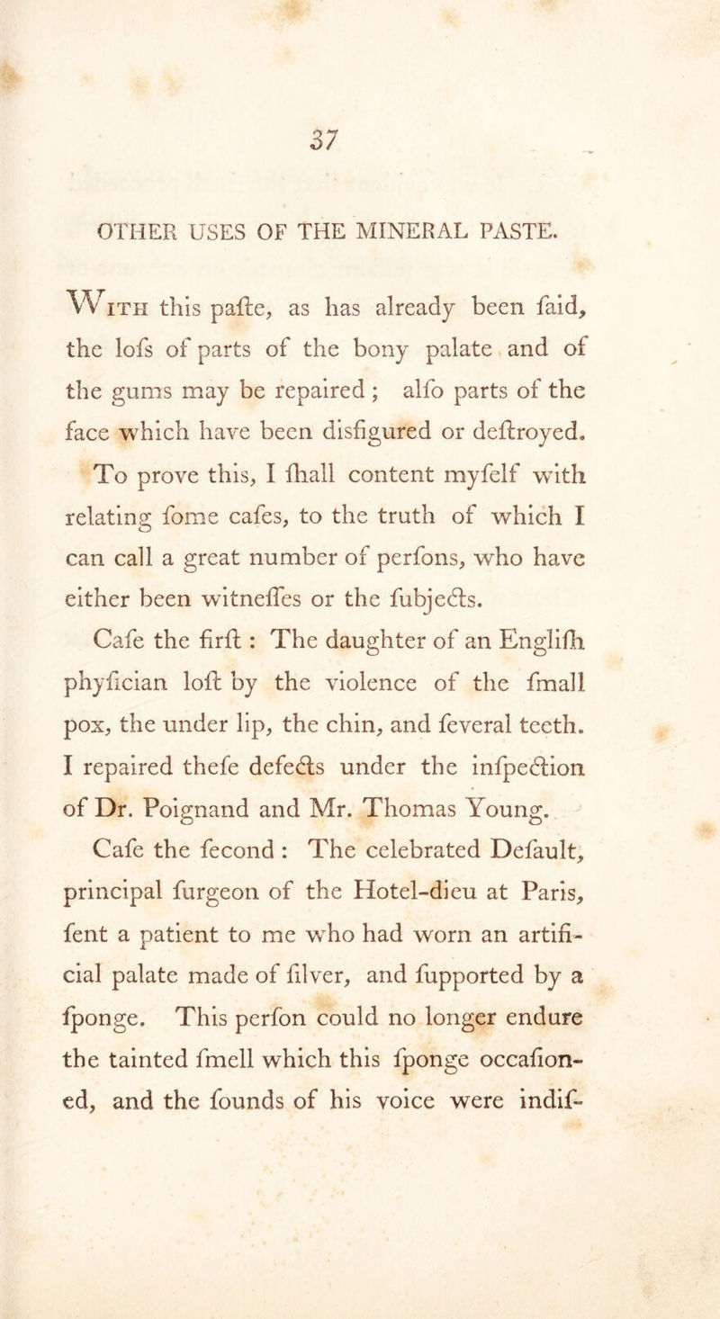 OTHER USES OF THE MINERAL PASTE. With this pafte, as has already been faid, the lofs of parts of the bony palate and of the gums may be repaired ; alfo parts of the face which have been disfigured or deftroyed. To prove this, I fhall content myfelf with relating fame cafes, to the truth of which I can call a great number of perfons, who have either been witnefies or the fubjedts. Cafe the firft: The daughter of an Englifh phyfician loft by the violence of the fmall pox, the under lip, the chin, and feveral teeth. I repaired thefe defedts under the infpedlion of Dr. Poignand and Mr. Thomas Young. Cafe the fecond : The celebrated Default, principal furgeon of the Hotel-dieu at Paris, fent a patient to me wrho had worn an artifi- cial palate made of filver, and fupported by a iponge. This perfon could no longer endure the tainted fmell which this fponge occafion- ed, and the founds of his voice were indif-