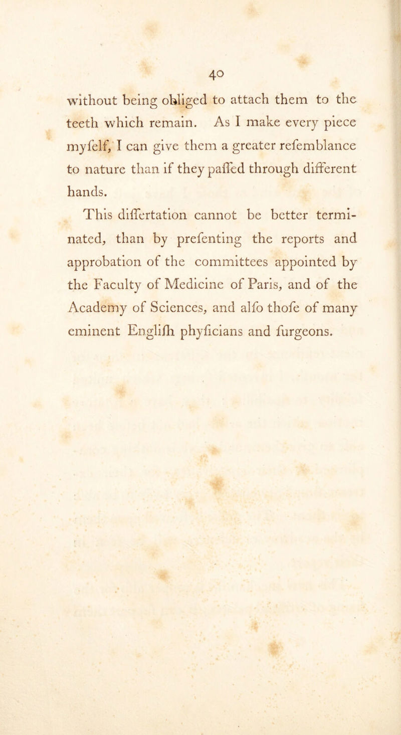 without being obliged to attach them to the teeth which remain. As I make every piece myfelf, I can give them a greater refemblance to nature than if they palled through different hands. This dilfertation cannot be better termi- nated, than by prefenting the reports and approbation of the committees appointed by the Faculty of Medicine of Paris, and of the Academy of Sciences, and alfo thofe of many eminent Englifh phyficians and furgeons.