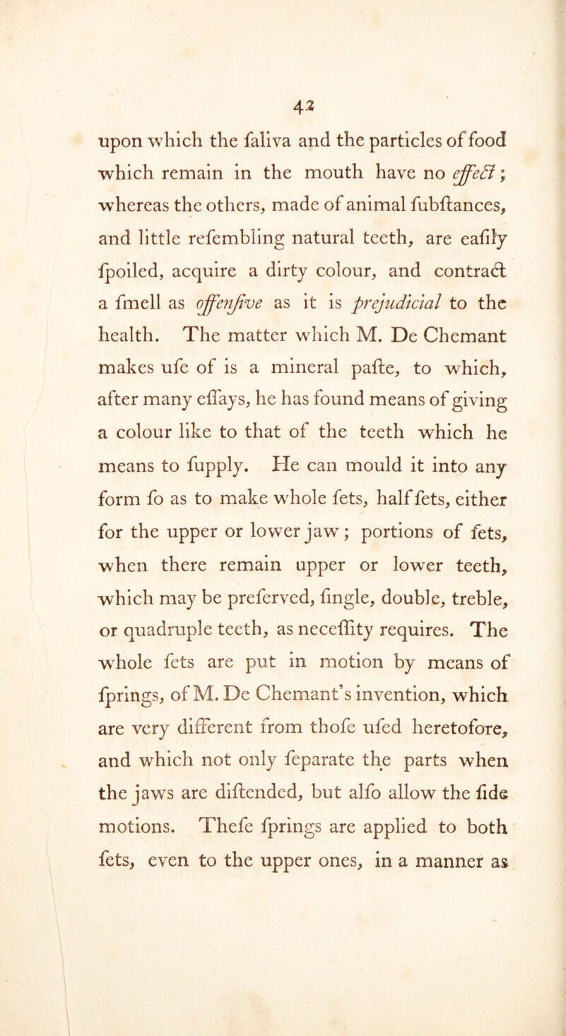 4 2 upon which the faliva and the particles of food which remain in the mouth have no effect; whereas the others, made of animal fubftances, and little refembling natural teeth, are eafily fpoiled, acquire a dirty colour, and contrail a fmell as offenjive as it is prejudicial to the health. The matter which M. De Chemant makes ufe of is a mineral pafte, to which, after many eflays, he has found means of giving a colour like to that of the teeth which he means to fupply. Fie can mould it into any form fo as to make whole fets, half fets, either for the upper or lower jaw; portions of fets, when there remain upper or lower teeth, which may be preferved, fingle, double, treble, or quadruple teeth, as neceffity requires. The whole fets are put in motion by means of fprings, ofM. De Chemant’s invention, which are very different from thofe ufed heretofore, and which not only feparate the parts when the jaw's are diftended, but alfo allow the fide motions. Thefe fprings are applied to both fets, even to the upper ones, in a manner as