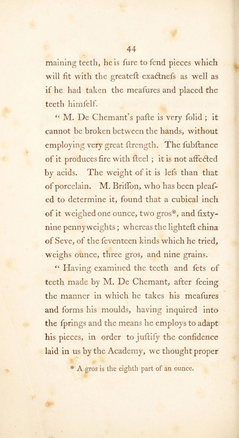 malning teeth, he is fure to fend pieces which will fit with the greatefi: exaftnefs as wTell as if he had taken the meafures and placed the teeth himfelf. ‘v' M. De Chemant’s pafte is very folid ; it cannot be broken between the hands, without employing very great ftrength. The fubftance of it produces fire with fteel ; it is not affedted by acids. The weight of it is lefs than that of porcelain. M. Briffon, who has been pleaf- ed to determine it, found that a cubical inch of it weighed one ounce, two gros*, and fixty- nine pennyweights ; whereas the lighteffc china of Seve, of the feventeen kinds which he tried, weighs ounce, three gros, and nine grains. “ Having examined the teeth and fets of teeth made by M. De Chemant, after feeing the manner in which he takes his meafures and forms his moulds, having inquired into the fprings and the means he employs to adapt his pieces, in order to juftify the confidence laid in us by the Academy, we thought proper * A gros is the eighth part of an ounce.