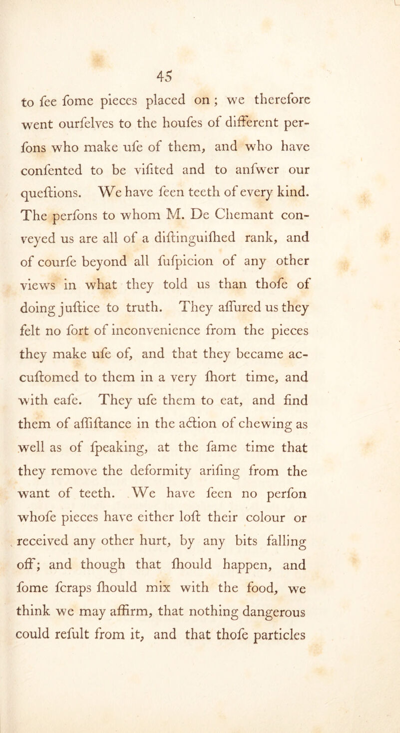 to fee fome pieces placed on ; we therefore went ourfelves to the houfes of different per- fons who make ufe of them* and who have confented to be vifited and to anfwer our queftions. We have feen teeth of every kind. The perfons to whom M. De Chemant con- veyed us are all of a diftinguifhed rank, and of courfe beyond all fufpicion of any other views in what they told us than thofe of doing juftice to truth. They affured us they felt no fort of inconvenience from the pieces they make ufe of, and that they became ac- cuftomed to them in a very fhort time, and with eafe. They ufe them to eat, and find them of affiftance in the aftion of chewing as well as of fpeaking, at the fame time that they remove the deformity arifing from the wTant of teeth. We have feen no perfon whofe pieces have either loft their colour or , received any other hurt, by any bits falling off; and though that fhould happen, and fome fcraps fhould mix with the food, we think we may affirm, that nothing dangerous could refult from it, and that thofe particles