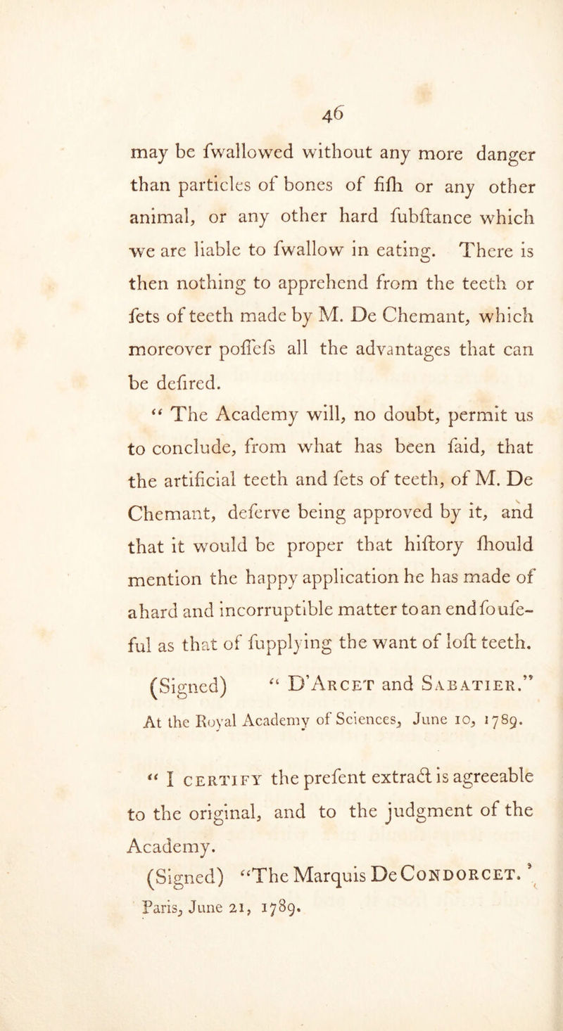 may be fwallowed without any more danger than particles of bones of fifh or any other animal, or any other hard fubftance which we are liable to fwallow in eating. There is then nothing to apprehend from the teeth or fets of teeth made by M. De Chemant, which moreover pofiefs all the advantages that can be defired. “ The Academy will, no doubt, permit us to conclude, from what has been faid, that the artificial teeth and fets of teeth, of M. De Chemant, deferve being approved by it, and that it would be proper that hiftory fhould mention the happy application he has made of ahard and incorruptible matter to an endfoufe- ful as that of fupplying the want of loft teeth. (Signed) “ D’Arcet and Sabatier.” At the Royal Academy of Sciences, June 10, 1789. * • “ I certify the prefent extraU is agreeable to the original, and to the judgment of the Academy. (Signed) “The Marquis DeCoNDORCET. ’ Paris, June 21, 1789*
