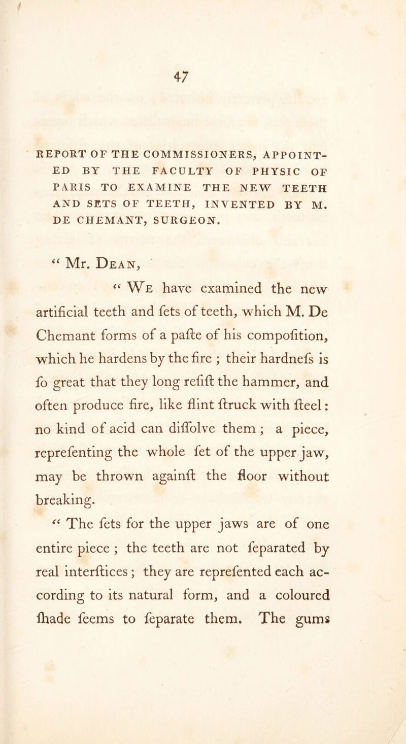 REPORT OF THE COMMISSIONERS, APPOINT- ED BY THE FACULTY OF PHYSIC OF PARIS TO EXAMINE THE NEW TEETH AND SETS OF TEETH, INVENTED BY M. DE CHEMANT, SURGEON. “ Mr. Dean, “ We have examined the new artificial teeth and fets of teeth, which M. De Chemant forms of a pafte of his compofition, which he hardens by the fire ; their hardnefs is fo great that they long refill the hammer, and often produce fire, like flint ftruck with fteel : no kind of acid can difiolve them ; a piece, reprefenting the whole fet of the upper jaw, may be thrown againft the floor without breaking. “ The fets for the upper jaws are of one entire piece ; the teeth are not feparated by real interfaces ; they are reprefented each ac- cording to its natural form, and a coloured lhade feems to feparate them. The gums