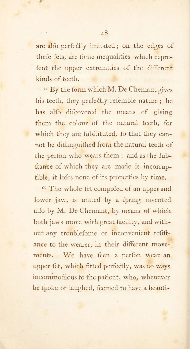 r 48 are alfo perfedlly imitated; on the edges of thefe fets, are fome inequalities which repre- fent the upper extremities of the different kinds of teeth. “ By the form which M. De Chemant gives his teethe they perfectly refemble nature ; he has alfo difcovered the means of giving them the colour of the natural teeth, for which they are fubftituted, fo that they can- not be diftinguifhed from the natural teeth of the perfon who wears them : and as the fub- ftance of which they are made is incorrup- tible, it lofes none of its properties by time. “ The whole fet compofed of an upper and lower jaw, is united by a fpring invented alfo by M. De Chemant, by means of which bothjawTs move with great facility, and with- out any troublefome or inconvenient refift- ance to the wearer, in their different move- ments. We have feen a perfon wear an upper fet, which fitted perfectly, was no ways incommodious to the patient, who, whenever lie fpoke or laughed, feemed to have a bcauti-