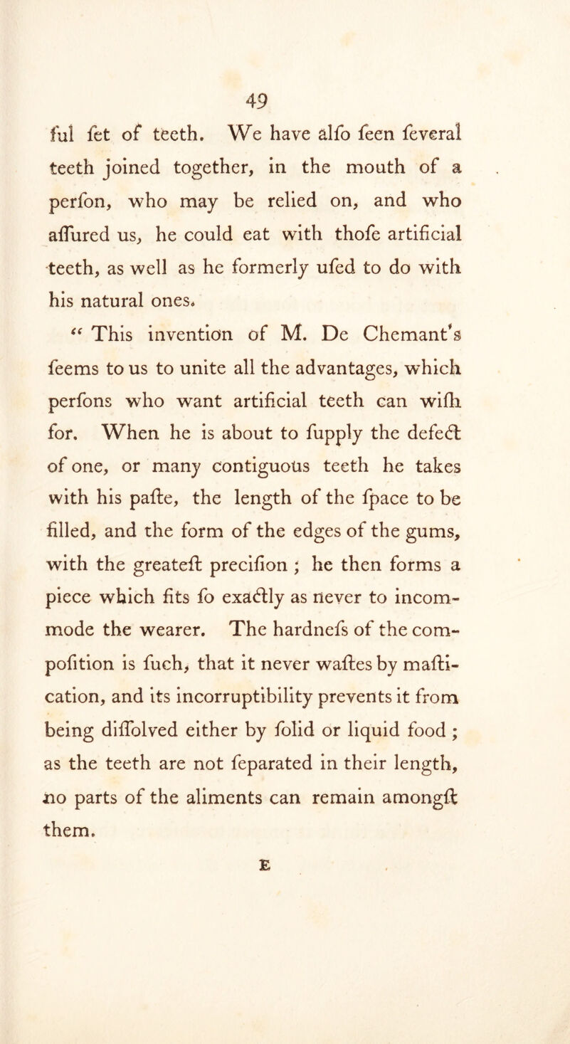 ful fet of teeth. We have alfo feen feveral teeth joined together, in the mouth of a perfon, who may be relied on, and who allured us, he could eat with thofe artificial teeth, as well as he formerly ufed to do with his natural ones* “ This invention of M. De Chemant*s feems to us to unite all the advantages, which perfons who want artificial teeth can wifh for. When he is about to fupply the defeat of one, or many contiguous teeth he takes with his pafle, the length of the fpace to be filled, and the form of the edges of the gums, with the greateft precifion ; he then forms a piece which fits fo exactly as never to incom- mode the wearer. The hardnefs of the com- pofition is fuch, that it never waftes by mafti- cation, and its incorruptibility prevents it from being diffolved either by folid or liquid food ; as the teeth are not feparated in their length, no parts of the aliments can remain amongft them. E