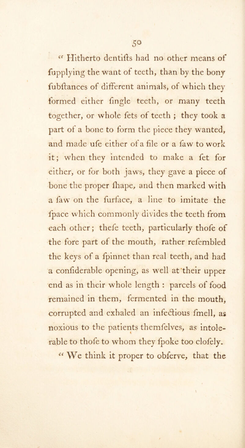 ce Hitherto denfifts had no other means of fupplying the want of teeth, than by the bony fubftances of different animals, of which they formed either fingle teeth, or many teeth together, or whole fets of teeth ; they took a part of a bone to form the piece they wanted, and made life either of a file or a faw to work it; when they intended to make a fet for either, or for both jaws, they gave a piece of bone the proper fliape, and then marked with a faw on the furface, a line to imitate the fpace which commonly divides the teeth from each other; thefe teeth, particularly thofe of the fore part of the mouth, rather refembled the keys of a fpinnet than real teeth, and had a confiderable opening, as well at their upper end as in their whole length : parcels of food remained in them, fermented in the mouth, corrupted and exhaled an infectious fmell, as noxious to the patients themfelves, as intole- rable to thofe to whom they fpoke too clofely. “ We think it proper to obferye, that the