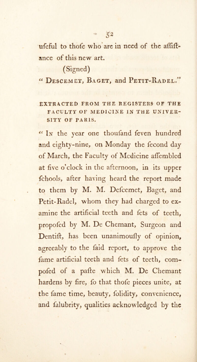 ufeful to thofe who are in need of the affifi- ance of this new art. (Signed) “ Descemet, Baget, and Petit-Radel/* EXTRACTED FROM THE REGISTERS OF THE FACULTY OF MEDICINE IN THE UNIVER- SITY OF PARIS. “ In the year one thoufand feven hundred and eighty-nine, on Monday the fecond dayr of March, the Faculty of Medicine affembled at five o’clock in the afternoon, in its upper fchools, after having heard the report made to them by M. M. Defcemet, Baget, and Petit-Radel, whom they had charged to ex- amine, the artificial teeth and fets of teeth, propofed by M. De Chemant, Surgeon and Dentift, has been unanimoufly of opinion, agreeably to the faid report, to approve the fame artificial teeth and fets of teeth, com- pofed of a pafte which M. De Chemant hardens by fire, fo that thofe pieces unite, at the fame time, beauty, folidity, convenience, and falubrity, qualities acknowledged by the