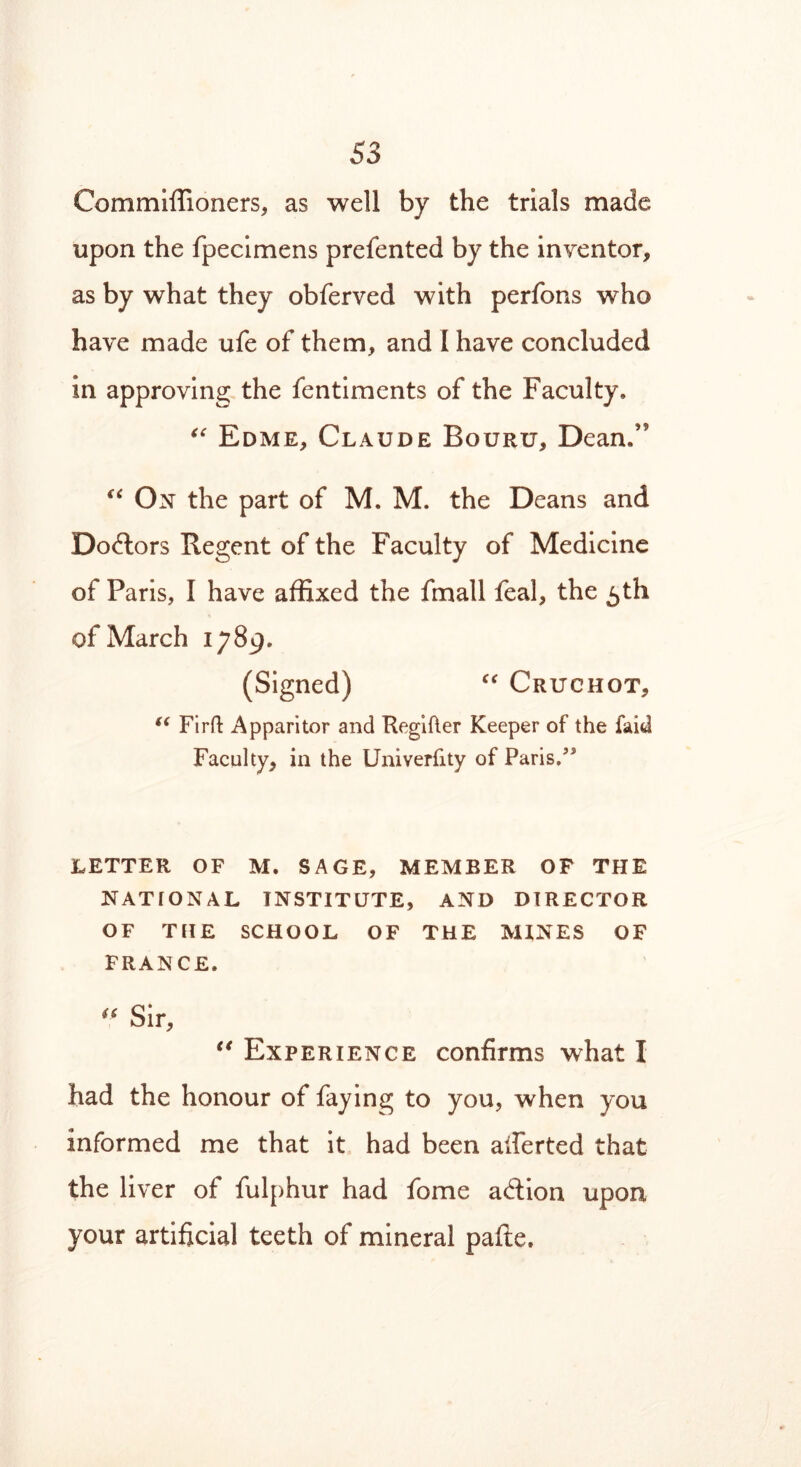 Commiffioners, as well by the trials made upon the fpecimens prefented by the inventor, as by what they obferved with perfons who have made ufe of them, and I have concluded in approving the fentiments of the Faculty, “ Edme, Claude Bouru, Dean,’5 “ On the part of M. M. the Deans and Dodlors Regent of the Faculty of Medicine of Paris, I have affixed the fmall feal, the 5th of March 1789. (Signed) “ Cruchot, “ Firft Apparitor and Regifter Keeper of the faid Faculty, in the Univerfity of Paris/* LETTER OF M. SAGE, MEMBER OF THE NATIONAL INSTITUTE, AND DIRECTOR OF THE SCHOOL OF THE MINES OF FRANCE. u Sir, €* Experience confirms what I had the honour of faying to you, when you informed me that it had been averted that the liver of fulphur had fome adtion upon your artificial teeth of mineral pafte.