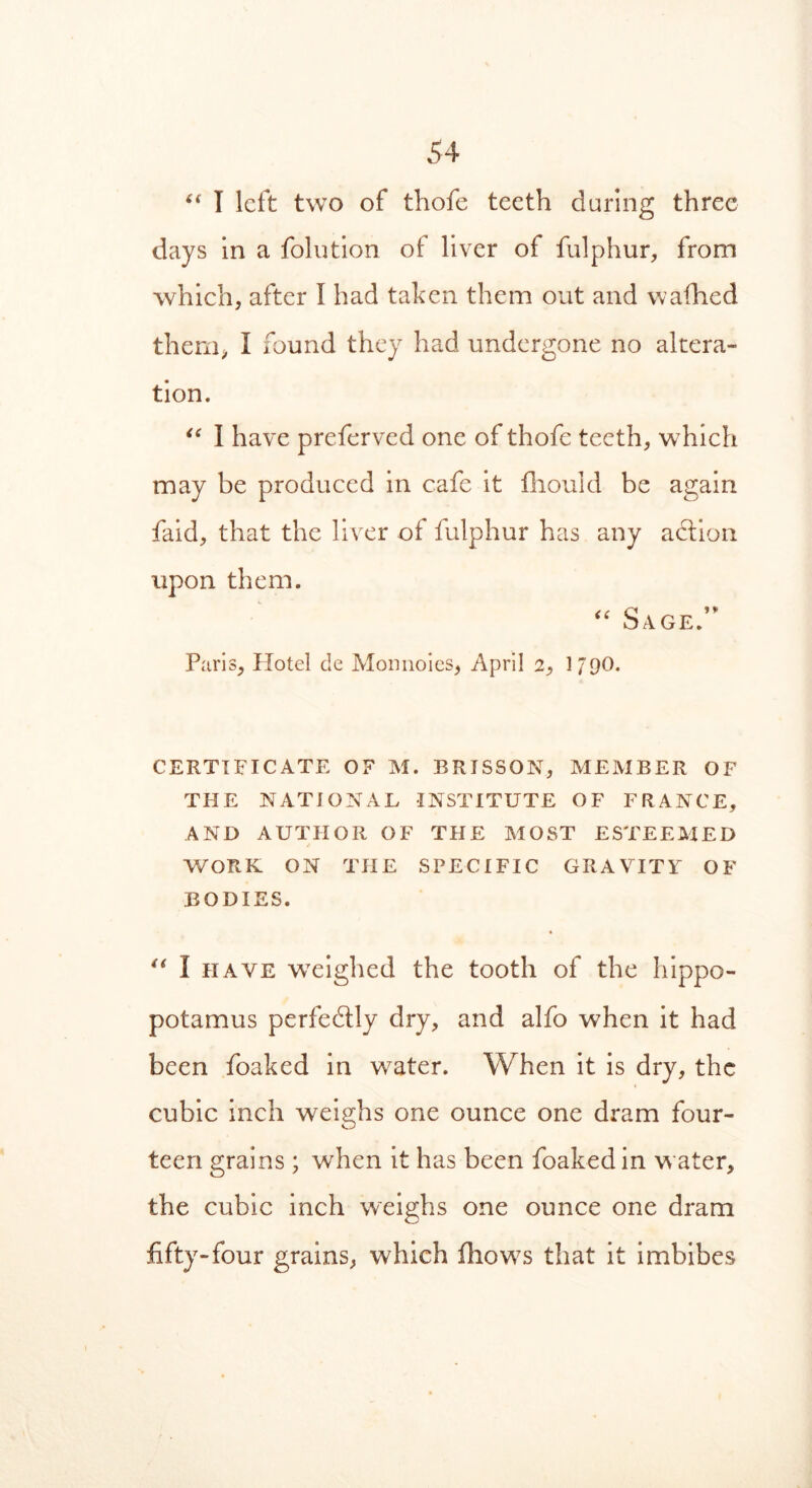 “ I left two of thofe teeth during three days in a folution ot liver of fulphur, from which, after I had taken them out and walhed them, I found they had undergone no altera- tion. “ I have preferved one of thofe teeth, which may be produced in cafe it fiiould be again faid, that the liver of fulphur has any adlion upon them. “ Sage. Paris, Hotel cle Monnoies, April 2, J/pO. CERTIFICATE OF M. BRISSON, MEMBER OF THE NATIONAL INSTITUTE OF FRANCE, AND AUTHOR OF THE MOST ESTEEMED WORK ON THE SPECIFIC GRAVITY OF BODIES. « “ I have weighed the tooth of the hippo- potamus perfedtly dry, and alfo when it had been foaked in water. When it is dry, the cubic inch weighs one ounce one dram four- teen grains ; when it has been foaked in water, the cubic inch weighs one ounce one dram fifty-four grains, which flows that it imbibes