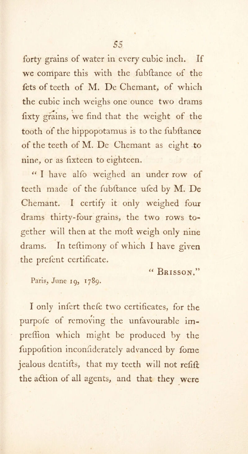 forty grains of water in every cubic inch. If we compare this with the fubftance of the fets of teeth of M. De C hem ant, of which the cubic inch weighs one ounce two drams * * \ • fixty grains, we find that the weight of the tooth of the hippopotamus is to the fubftance of the teeth of M. De Chemant as eight to nine, or as fixteen to eighteen, “ I have alfo weighed an under row of teeth made of the fubftance ufed by M. De Chemant. I certify it only weighed four drams thirty-four grains, the two rows to- gether will then at the moft weigh only nine drams. In teftimony of which I have given the prefent certificate, “ Brisson/I * * * 5 Paris, June 19, 1789. I only infert thefe two certificates, for the purpofe of removing the unfavourable irn- preffion which might be produced by the fuppofition inconsiderately advanced by fome jealous dentifts, that my teeth will not refift the a&ion of all agents, and that they were