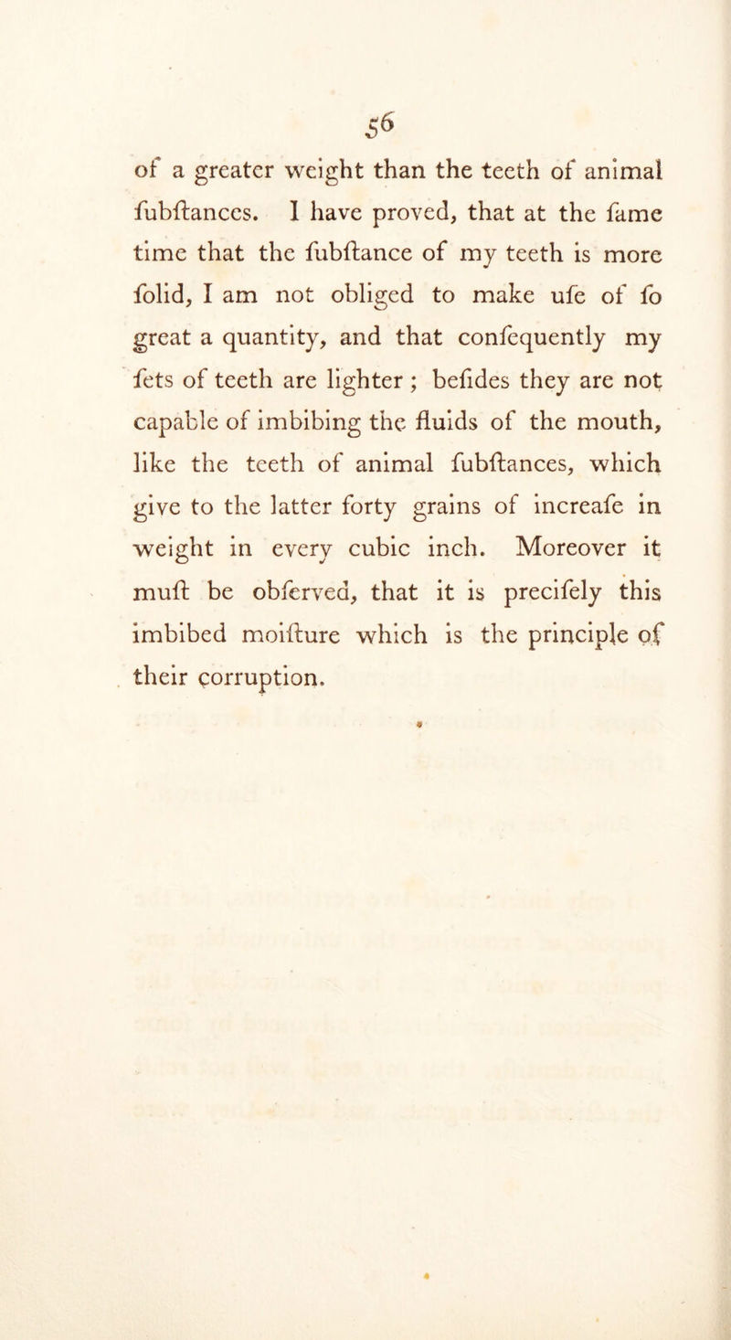 of a greater weight than the teeth of animal fubftances. 1 have proved, that at the fame time that the fubftance of my teeth is more folid, I am not obliged to make ufe of fo great a quantity, and that confequently my fets of teeth are lighter; befides they are not capable of imbibing the fluids of the mouth, like the teeth of animal fubftances, which give to the latter forty grains of increafe in weight in every cubic inch. Moreover it mull be obfervea, that it is precifely this imbibed moifture which is the principle of their corruption.