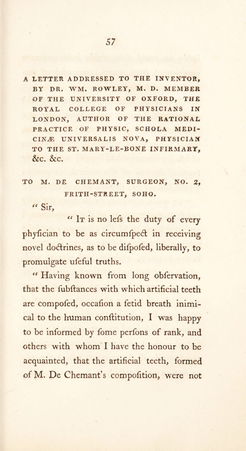 A LETTER ADDRESSED TO THE INVENTOR, BY DR. WM. ROWLEY, M. D. MEMBER OF THE UNIVERSITY OF OXFORD, THE ROYAL COLLEGE OF PHYSICIANS IN LONDON, AUTHOR OF THE RATIONAL PRACTICE OF PHYSIC, SCHOLA MEDI- CINE UNIVERSALIS NOVA, PHYSICIAN TO THE ST. MARY-LE-BONE INFIRMARY, &C. &C. TO M. DE CHEMANT, SURGEON, NO. 2, FRITH-STREET, SOHO. « Sir, “ It is no lefs the duty of every phyfician to be as circumfped; in receiving novel doctrines, as to be difpofed, liberally, to promulgate ufeful truths. “ Having known from long obfervation, that the fubftances with which artificial teeth are compofed, occafion a fetid breath inimi- cal to the human conftitution, I was happy to be informed by fome perfons of rank, and others with whom I have the honour to be acquainted, that the artificial teeth, formed of M. De Chemant’s compofition, w7ere not