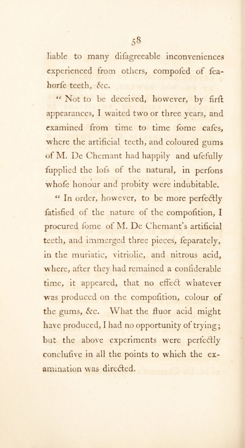 liable to many difagreeable inconveniences experienced from others, compofed of fea- horfe teeth, &c. “ Not to be deceived, however, by firft appearances, I waited two or three years, and examined from time to time fome cafes, where the artificial teeth, and coloured gums of M. De Chemant had happily and ufefully fupplied the lofs of the natural, in perfons whofe honour and probity were indubitable. “ In order, however, to be more perfectly fatisfied of the nature of the compofition, I procured fome of M. De Chemant’s artificial teeth, and immerged three pieces, feparately, in the muriatic, vitriolic, and nitrous acid, where, after they had remained a confiderable time, it appeared, that no effedt whatever was produced on the compofition, colour of the gums, &c. What the fluor acid might have produced, I had no opportunity of trying; but the above experiments were perfectly conclufive in all the points to which the ex- amination was diredled.
