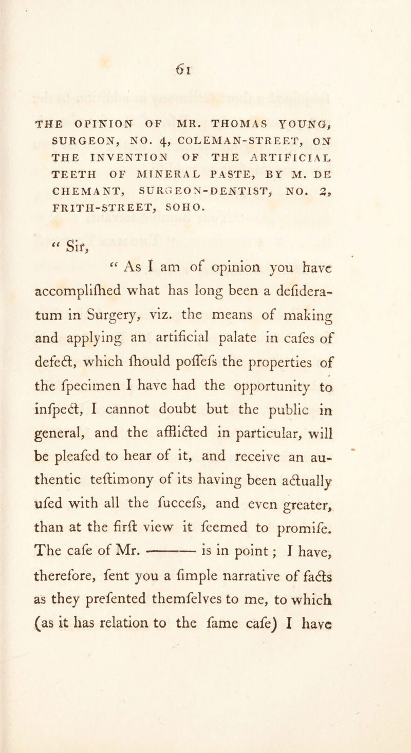 THE OPINION OF MR. THOMAS YOUNG, SURGEON, NO. 4, COL EM AN-STREET, ON THE INVENTION OF THE ARTIFICIAL TEETH OF MINERAL PASTE, BY M. DE CHEMANT, SURGEON-DENTIST, NO. 2, FRITH-STREET, SOHO,  Sir, “ As I am of opinion you have accomplifhed what has long been a defidera- tum in Surgery, viz. the means of making and applying an artificial palate in cafes of defeat, which fihould poffefs the properties of the fpecimen I have had the opportunity to infpedt, I cannot doubt but the public in general, and the afflicted in particular, will be pleafed to hear of it, and receive an au- thentic teftimony of its having been actually ufed with all the fuccefs, and even greater, than at the firft view it feemed to promife. The cafe of Mr. —— is in point; I have, therefore, fent you a Ample narrative of fadts as they prefented themfelves to me, to which (as it has relation to the fame cafe) I have
