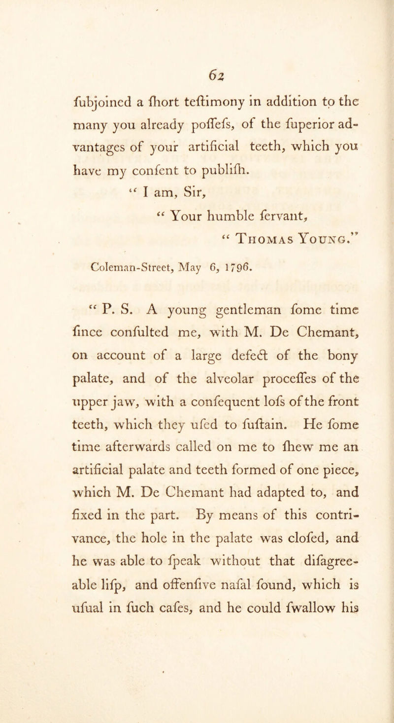 6z fubjoined a fhort teftimony in addition to the many you already poflefs, of the fuperior ad- vantages of your artificial teeth, which you have my confent to publifh. “ I am, Sir, “ Your humble fervant, “ Thomas Young.’* Coleman-Street, May 6, 179^. cc P. S. A young gentleman fome time fince confulted me, with M. De Chemant, on account of a large defeat of the bony palate, and of the alveolar procelfes of the upper jaw, with a confequent lofs of the front teeth, which they ufed to fuftain. He fome time afterwards called on me to fliew me an artificial palate and teeth formed of one piece, which M. De Chemant had adapted to, and fixed in the part. By means of this contri- vance, the hole in the palate was clofed, and he was able to fpeak without that difagree- able lifp, and offenfive nafal found, which is ufual in fuch cafes, and he could fwallow his