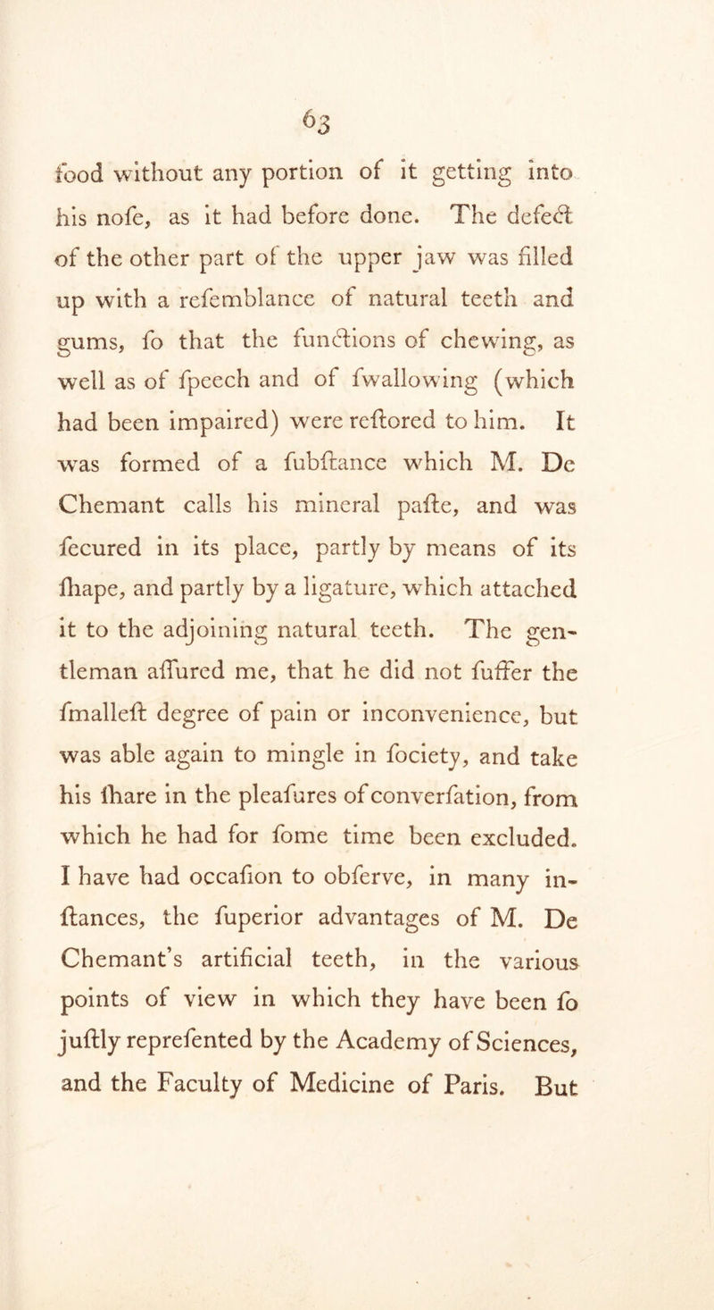 food without any portion of it getting into his nofe, as it had before done. The defect; of the other part of the upper jaw was filled up with a refemblance of natural teeth and gums, fo that the functions of chewing, as well as of fpeech and of fwallowing (which had been impaired) were reflored to him. It was formed of a fubftance which M. De C hem ant calls his mineral pafte, and was fecured in its place, partly by means of its fhape, and partly by a ligature, which attached it to the adjoining natural teeth. The gen- tleman allured me, that he did not fufifer the fmalleft degree of pain or inconvenience, but was able again to mingle in fociety, and take his lhare in the pleafures of converfation, from which he had for fome time been excluded. I have had occafion to obferve, in many in- fiances, the fuperior advantages of M. De Chemant’s artificial teeth, in the various points of view in which they have been fo juftly reprefented by the Academy of Sciences, and the Faculty of Medicine of Paris. But
